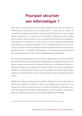 CGPME-ANSSI / GUIDE DES BONNES PRATIQUES DE L’INFORMATIQUE / 7
Pourquoi sécuriser
son informatique ?
Alors que le numérique fait désormais partie intégrante de nos vies personnelles et
professionnelles, la sécurité est trop rarement prise en compte dans nos usages. Les
nouvelles technologies, omniprésentes, sont pourtant porteuses de nouveaux risques
pesant lourdement sur les entreprises. Par exemple, les données les plus sensibles
(fichiers clients, contrats, projets en cours...) peuvent être dérobées par des attaquants
informatiques ou récupérées en cas de perte ou vol d’un ordiphone (smartphone),
d’une tablette, d’un ordinateur portable. La sécurité informatique est aussi une prio-
rité pour la bonne marche des systèmes industriels (création et fourniture d’électricité,
distribution d’eau…). Une attaque informatique sur un système de commande industriel
peut causer la perte de contrôle, l’arrêt ou la dégradation des installations.
Ces incidents s’accompagnent souvent de sévères répercussions en termes de sécurité,
de pertes économiques et financières et de dégradation de l’image de l’entreprise. Ces
dangers peuvent néanmoins être fortement réduits par un ensemble de bonnes pra-
tiques, peu coûteuses, voire gratuites, et faciles à mettre en œuvre dans l’entreprise. à
cet effet, la sensibilisation des collaborateurs de l’entreprise aux règles d’hygiène infor-
matique est fondamentale et surtout très efficace pour limiter une grande partie des
risques.
Réalisé par le biais d’un partenariat entre l’Agence Nationale de Sécurité des Systèmes
d’Information (ANSSI) et la CGPME, ce guide a pour objectif de vous informer sur les
risques et les moyens de vous en prémunir en acquérant des réflexes simples pour sécu-
riser votre usage de l’informatique. Chaque règle ou « bonne pratique » est accompa-
gnée d’un exemple inspiré de faits réels auxquels l’ANSSI a été confrontée.
Les mots en italique marqués d’un * sont expliqués dans le glossaire situé à la fin de ce guide.
 