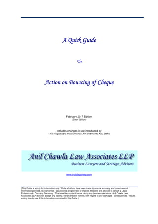 A QuickA QuickA QuickA Quick GuideGuideGuideGuide
ToToToTo
Action on Bouncing of ChequeAction on Bouncing of ChequeAction on Bouncing of ChequeAction on Bouncing of Cheque
February 2017 Edition
(Sixth Edition)
Includes changes in law introduced by
The Negotiable Instruments (Amendment) Act, 2015
www.indialegalhelp.com
(This Guide is strictly for information only. While all efforts have been made to ensure accuracy and correctness of
information provided, no warranties / assurances are provided or implied. Readers are advised to consult a Legal
Professional / Company Secretary / Chartered Accountant before taking any business decisions. Anil Chawla Law
Associates LLP does not accept any liability, either direct or indirect, with regard to any damages / consequences / results
arising due to use of the information contained in this Guide.)
 