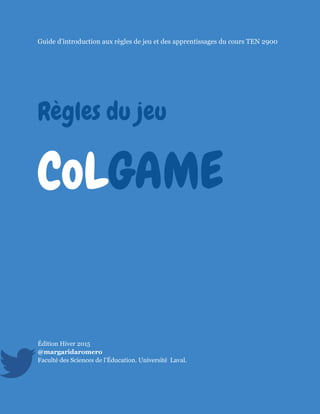 @margaridaromero 2015Règles du jeu CoLGAME 1
Guide d’introduction aux règles de jeu et des apprentissages du cours TEN 2900
Règles du jeu
CoLGAME
Édition Hiver 2015
@margaridaromero
Faculté des Sciences de l’Éducation. Université Laval.
 