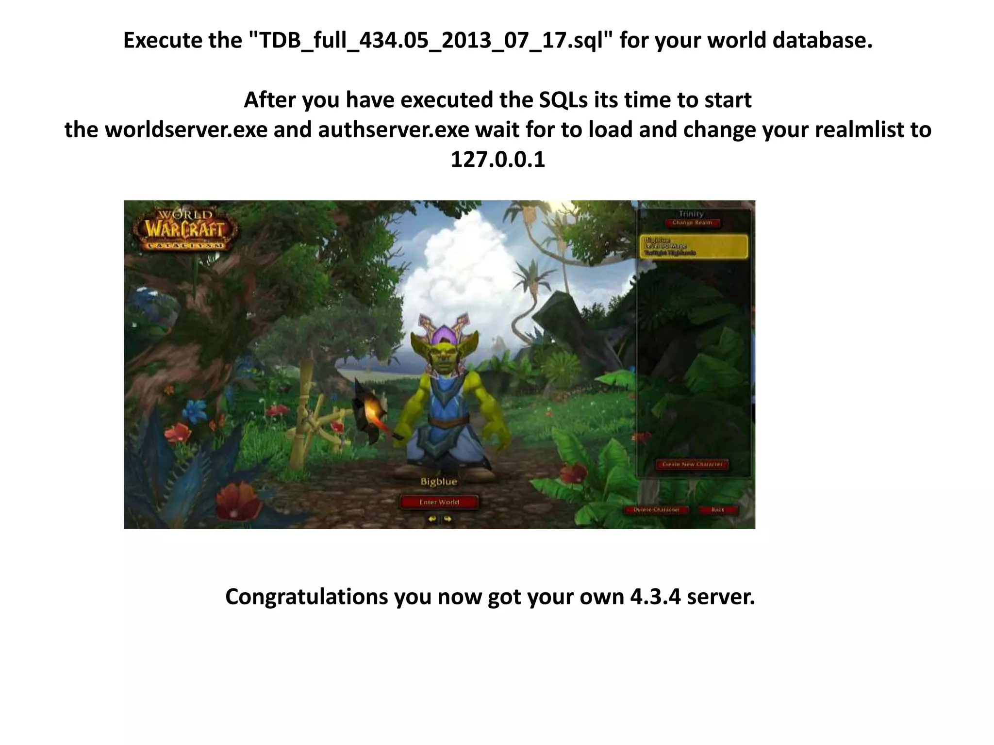 Execute the "TDB_full_434.05_2013_07_17.sql" for your world database.
After you have executed the SQLs its time to start
the worldserver.exe and authserver.exe wait for to load and change your realmlist to
127.0.0.1
Congratulations you now got your own 4.3.4 server.
 