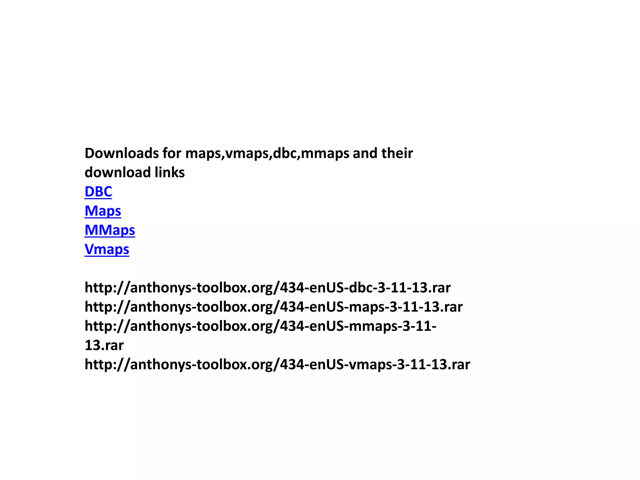 Downloads for maps,vmaps,dbc,mmaps and their
download links
DBC
Maps
MMaps
Vmaps
http://anthonys-toolbox.org/434-enUS-dbc-3-11-13.rar
http://anthonys-toolbox.org/434-enUS-maps-3-11-13.rar
http://anthonys-toolbox.org/434-enUS-mmaps-3-11-
13.rar
http://anthonys-toolbox.org/434-enUS-vmaps-3-11-13.rar
 