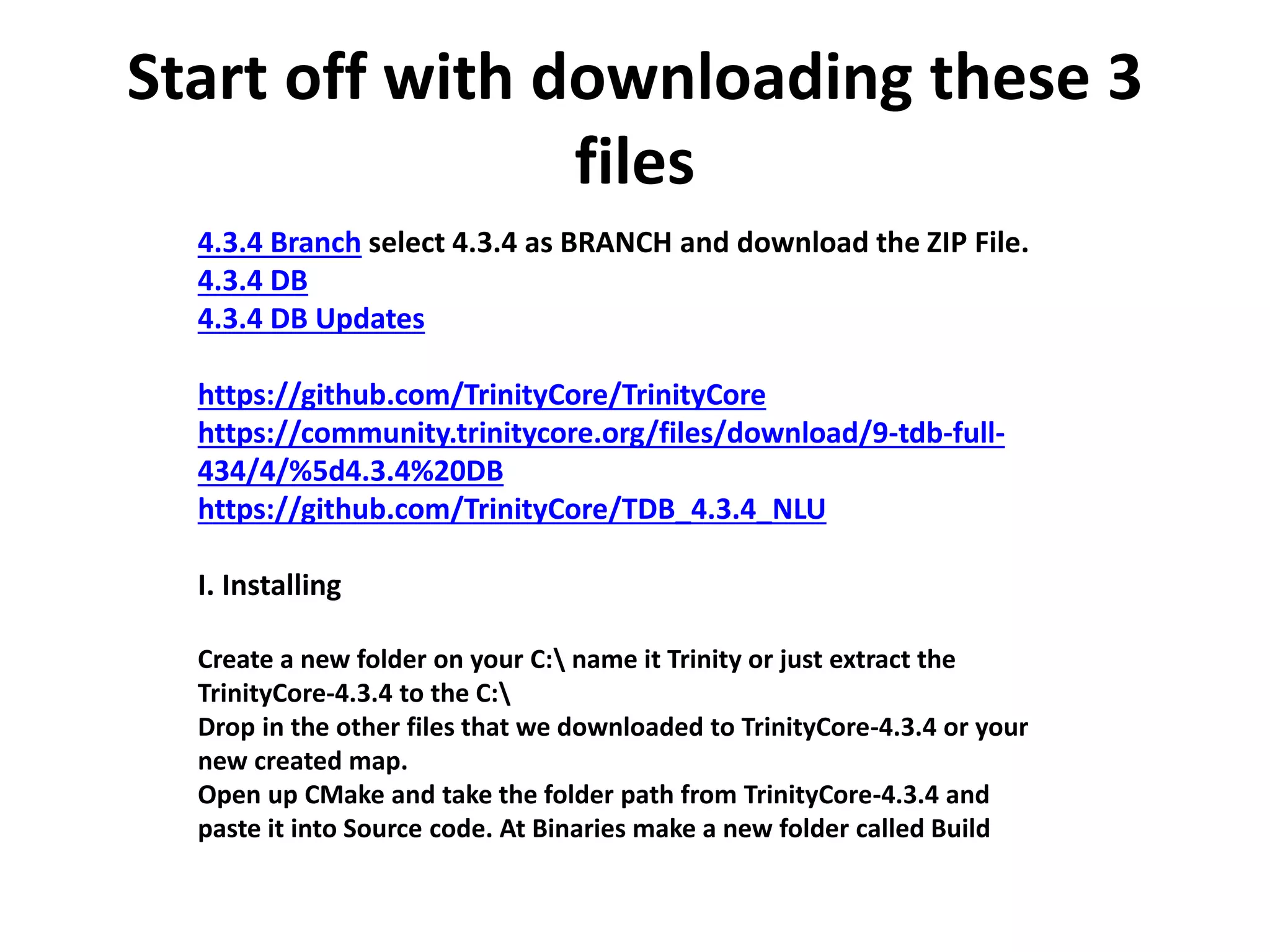 Start off with downloading these 3
files
4.3.4 Branch select 4.3.4 as BRANCH and download the ZIP File.
4.3.4 DB
4.3.4 DB Updates
https://github.com/TrinityCore/TrinityCore
https://community.trinitycore.org/files/download/9-tdb-full-
434/4/%5d4.3.4%20DB
https://github.com/TrinityCore/TDB_4.3.4_NLU
I. Installing
Create a new folder on your C: name it Trinity or just extract the
TrinityCore-4.3.4 to the C:
Drop in the other files that we downloaded to TrinityCore-4.3.4 or your
new created map.
Open up CMake and take the folder path from TrinityCore-4.3.4 and
paste it into Source code. At Binaries make a new folder called Build
 