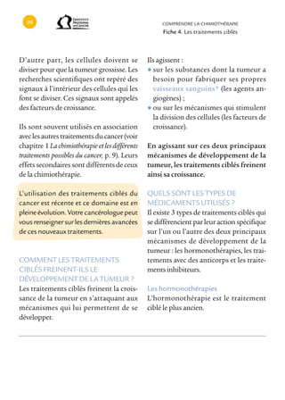 cOMPRENDRE LA cHIMIOTHÉRAPIE
                                                      Fiche 4. Les traitements ciblés



D’autre part, les cellules doivent se            Ils agissent :
diviser pour que la tumeur grossisse. Les        ● sur les substances dont la tumeur a
recherches scientifiques ont repéré des            besoin pour fabriquer ses propres
signaux à l’intérieur des cellules qui les         vaisseaux sanguins* (les agents an-
font se diviser. Ces signaux sont appelés          giogènes) ;
des facteurs de croissance.                      ● ou sur les mécanismes qui stimulent
                                                   la division des cellules (les facteurs de
Ils sont souvent utilisés en association           croissance).
avec les autres traitements du cancer (voir
chapitre 1 La chimiothérapie et les différents   En agissant sur ces deux principaux
traitements possibles du cancer, p. 9). Leurs    mécanismes de développement de la
effets secondaires sont différents de ceux       tumeur, les traitements ciblés freinent
de la chimiothérapie.                            ainsi sa croissance.

L’utilisation des traitements ciblés du          QUELS SONT LES TYPES DE
cancer est récente et ce domaine est en          MÉDIcAMENTS UTILISÉS ?
pleine évolution. Votre cancérologue peut        Il existe 3 types de traitements ciblés qui
vous renseigner sur les dernières avancées       se différencient par leur action spécifique
de ces nouveaux traitements.                     sur l’un ou l’autre des deux principaux
                                                 mécanismes de développement de la
                                                 tumeur : les hormonothérapies, les trai-
cOMMENT LES TRAITEMENTS                          tements avec des anticorps et les traite-
cIBLÉS FREINENT-ILS LE                           ments inhibiteurs.
DÉVELOPPEMENT DE LA TUMEUR ?
Les traitements ciblés freinent la crois-        Les hormonothérapies
sance de la tumeur en s’attaquant aux            L’hormonothérapie est le traitement
mécanismes qui lui permettent de se              ciblé le plus ancien.
développer.
 