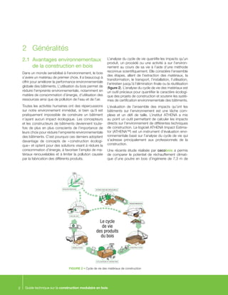 Guide technique sur la construction modulaire en bois2
2.1	 Avantages environnementaux
de la construction en bois
Dans un monde sensibilisé à l’environnement, le bois
s’avère un matériau de premier choix. Il a beaucoup à
offrir pour améliorer la performance environnementale
globale des bâtiments. L’utilisation du bois permet de
réduire l’empreinte environnementale, notamment en
matière de consommation d’énergie, d’utilisation des
ressources ainsi que de pollution de l’eau et de l’air.
Toutes les activités humaines ont des répercussions
sur notre environnement immédiat, si bien qu’il est
pratiquement impossible de construire un bâtiment
n’ayant aucun impact écologique. Les concepteurs
et les constructeurs de bâtiments deviennent toute-
fois de plus en plus conscients de l’importance de
leurs choix pour réduire l’empreinte environnementale
des bâtiments. C’est pourquoi ces derniers adoptent
davantage de concepts de « construction écologi-
que » et optent pour des solutions visant à réduire la
consommation d’énergie, à favoriser l’emploi de ma-
tériaux renouvelables et à limiter la pollution causée
par la fabrication des différents produits.
L’analyse du cycle de vie quantifie les impacts qu’un
produit, un procédé ou une activité a sur l’environ-
nement au cours de sa vie à l’aide d’une méthode
reconnue scientifiquement. Elle considère l’ensemble
des étapes, allant de l’extraction des matériaux, la
transformation, le transport, l’installation, l’utilisation,
l’entretien jusqu’à l’élimination finale ou la réutilisation
(figure 2). L’analyse du cycle de vie des matériaux est
un outil précieux pour quantifier le caractère écologi-
que des projets de construction et soutenir les systè-
mes de certification environnementale des bâtiments.
L’évaluation de l’ensemble des impacts qu’ont les
bâtiments sur l’environnement est une tâche com-
plexe et un défi de taille. L’institut ATHENA a mis
au point un outil permettant de calculer les impacts
directs sur l’environnement de différentes techniques
de construction. Le logiciel ATHENA Impact Estima-
tor (ATHENA™) est un instrument d’évaluation envi-
ronnementale basé sur l’analyse du cycle de vie qui
s’adresse principalement aux professionnels de la
construction.
Une récente étude réalisée par cecobois a permis
de comparer le potentiel de réchauffement climati-
que d’une poutre en bois d’ingénierie de 7,3 m de
2 	 Généralités
FIGURE 2 • Cycle de vie des matériaux de construction
Le cycle
de vie
des produits
du bois
CONSTRUCTION
EXTRACTION DES RESSOURCES
TRANSFORMATION
UTILISATION ET ENTRETIEN
DÉMOLITION
FIN DE VIE
SÉQUESTRATION
 