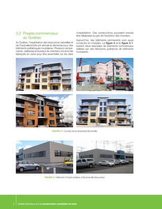 Guide technique sur la construction modulaire en bois4
3.2	 Projets commerciaux
au Québec
Au Québec, l’exploitation des ressources naturelles et
de l’hydroélectricité ont stimulé la demande pour des
bâtiments préfabriqués modulaires. Plusieurs campe-
ments, cafétérias et bureaux de chantiers ont ainsi été
fabriqués en usine pour être assemblés sur les sites
d’exploitation. Ces constructions pouvaient ensuite
être déplacées au gré de l’évolution des chantiers.
Aujourd’hui, des bâtiments permanents sont aussi
construits en modules. La figure 4 et la figure 5 il-
lustrent deux exemples de bâtiments commerciaux
réalisés par des fabricants québécois de bâtiments
modulaires.
FIGURE 4 • Condos Azure (Industries Bonneville)
FIGURE 5 • Bâtiment d’Hydro-Québec à Boucherville (Goscobec)
 