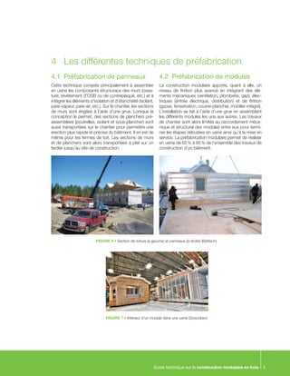 Guide technique sur la construction modulaire en bois 5
4.1	 Préfabrication de panneaux
Cette technique consiste principalement à assembler
en usine les composants structuraux des murs (ossa-
ture, revêtement d’OSB ou de contreplaqué, etc.) et à
intégrer les éléments d’isolation et d’étanchéité (isolant,
pare-vapeur, pare-air, etc.). Sur le chantier, les sections
de murs sont érigées à l’aide d’une grue. Lorsque la
conception le permet, des sections de planchers pré-
assemblées (poutrelles, isolant et sous-plancher) sont
aussi transportées sur le chantier pour permettre une
érection plus rapide et précise du bâtiment. Il en est de
même pour les fermes de toit. Les sections de murs
et de planchers sont alors transportées à plat sur un
fardier jusqu’au site de construction.
4.2	 Préfabrication de modules
La construction modulaire apporte, quant à elle, un
niveau de finition plus avancé en intégrant des élé-
ments mécaniques (ventilation, plomberie, gaz), élec-
triques (entrée électrique, distribution) et de finition
(gypse, fenestration, couvre-plancher, mobilier intégré).
L’installation se fait à l’aide d’une grue en assemblant
les différents modules les uns aux autres. Les travaux
de chantier sont alors limités au raccordement méca-
nique et structural des modules entre eux pour termi-
ner les étapes débutées en usine ainsi qu’à la mise en
service. La préfabrication modulaire permet de réaliser
en usine de 65 % à 85 % de l’ensemble des travaux de
construction d’un bâtiment.
FIGURE 6 • Section de toiture (à gauche) et panneaux (à droite) (Batitech)
FIGURE 7 • Intérieur d’un module dans une usine (Goscobec)
4	 Les différentes techniques de préfabrication
 