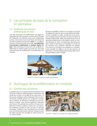 Guide technique sur la construction modulaire en bois6
5.1	 Systèmes structuraux
préfabriqués en bois
Une des techniques de préfabrication qui gagne en
popularité dans les domaines commercial et industriel
est l’utilisation de systèmes structuraux préfabriqués
en bois, comme les murs en panneaux, les fermes de
toit et les systèmes de plancher. cecobois a d’ailleurs
produit un guide technique sur le sujet : Les bâtiments
commerciaux préfabriqués à ossature légère en
bois. Cette technique ne sera donc pas analysée en
détail dans le présent guide, qui porte sur une toute
autre technique de préfabrication : la préfabrication en
modules.
Plusieurs possibilités s’offrent au concepteur qui choisit
de réaliser des plans et devis qui permettent la préfab-
rication modulaire. En effet, un bâtiment conçu de fa-
çon modulaire peut à la fois être construit sur place de
manière traditionnelle, utiliser des systèmes de murs et
planchers préfabriqués ou être réalisé à partir de mod-
ules fabriqués en usine. L’entrepreneur général pourra
alors choisir la technique qu’il privilégie ou choisir de
les combiner pour améliorer l’efficacité du chantier.
Si la trame de conception est adaptée au modulaire,
il sera possible de réaliser à la fois des sections de
planchers ou de toit préfabriquées (puisqu’elles seront
transportables) et des modules.
6.1	 Contrôle des conditions
Lapréfabricationenmodulessefaisantàl’intérieurd’une
usine, les conditions météorologiques n’influencent ni le
travail des ouvriers ni la qualité de la construction. Le
fait que les matériaux soient entreposés dans un envi-
ronnement contrôlé permet non seulement d’obtenir
des conditions de fabrication optimales pour les dif-
férents modules, mais favorise également l’efficacité
des travaux. Par exemple, les ouvriers n’ont pas à pro-
téger leur travail en quittant l’usine et ils ont toujours
les matériaux à portée de main. De plus, il n’est pas
nécessaire d’attendre que l’enveloppe soit terminée
pour commencer les travaux intérieurs. Plusieurs corps
de métier peuvent donc travailler en même temps sur
un même module.
5	 Les principes de base de la conception
en panneaux
FIGURE 8 • Section de plancher préfabriquée (Batitech)
FIGURE 9 • Intérieur d’une chaîne de montage (Goscobec)
6	 Avantages de la préfabrication en modules
 