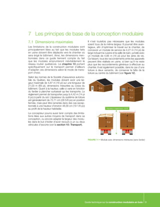 Guide technique sur la construction modulaire en bois 9
7.1	 Dimensions maximales
Les limitations de la construction modulaire sont
principalement liées au fait que les modules faits
en usine doivent être déplacés vers le chantier où
sera érigé le bâtiment. Ainsi, les dimensions men-
tionnées dans ce guide tiennent compte du fait
que les modules emprunteront inévitablement le
réseau routier québécois. Le chapitre 10 portant
spécifiquement sur le transport permet d’ailleurs
d’adapter ces dimensions selon le mode de trans-
port choisi.
Selon les normes de la Société d’assurance automo-
bile du Québec, les modules doivent avoir une lar-
geur maximale de 4,87 m (16 pi) sur une longueur de
21,03  m (69  pi), dimensions mesurées au corps du
bâtiment. Quant à la hauteur, celle-ci varie en fonction
du fardier à plancher surbaissé qui les transporte. Le
règlement permet de transporter jusqu’à 4,42 m (14 pi
6 po) à partir du sol. L’épaisseur du système de toiture
est généralement de 72,71 cm (28 5/8 po) en position
fermée, mais peut être ramenée dans des cas excep-
tionnels à une hauteur d’environ 48,58 cm (19 1/8 po)
au profit de la hauteur habitable.
Le concepteur pourra aussi tenir compte des limita-
tions liées aux autres moyens de transport dans sa
conception, ou encore adapter la largeur des modu-
les dans le but d’éviter d’avoir recours à un ou deux
véhicules d’escorte (voir la section 10 : Transport).
Il n’est toutefois pas nécessaire que les modules
soient tous de la même largeur. Il pourrait être avan-
tageux, afin d’optimiser le travail sur le chantier, de
concevoir un module de service de 4,27 m (14 pi) de
large incluant la cuisine et la salle de bain, jumelé avec
un module de 4,88 m (16 pi) pour les aires de vie.
Ce faisant, tous les raccordements entre les appareils
peuvent être réalisés en usine, si bien qu’il ne reste
plus que les raccordements généraux à effectuer au
chantier. Il est également possible, dans le cas d’une
toiture à deux versants, de conserver le faîte de la
toiture au centre du bâtiment (voir figure 12).
7	 Les principes de base de la conception modulaire
FIGURE 11 • Module avec dimensions intérieures (sans fardier)
8 pi
8 pi
9 pi
8 pi
9 pi
Support de plafond
Hauteur maximum 14’6”
 