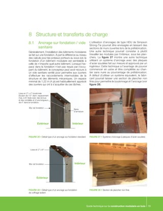 Guide technique sur la construction modulaire en bois 19
8.1	 Ancrage sur fondation / vide
sanitaire
Généralement, l’installation des bâtiments modulaires
se fait sur une fondation. À part la différence au niveau
des calculs pour les poteaux porteurs au sous-sol, la
fondation d’un bâtiment modulaire est semblable à
celle de n’importe quel autre bâtiment. Lorsque l’es-
pace dans la fondation n’est pas requis par l’occu-
pant du bâtiment, le concepteur peut avoir recours à
un vide sanitaire ventilé pour permettre aux ouvriers
d’effectuer les raccordements intermodules de la
structure et des éléments mécaniques. Un espace
minimal de 1,22 m (4 pi) est habituellement apprécié
des ouvriers qui ont à s’acquitter de ces tâches.
L’utilisation d’ancrages de type HDU de Simpson
Strong-Tie pourrait être envisagée en laissant des
sections de murs ouvertes lors de la préfabrication.
Une autre technique pourrait consister à plutôt
travailler les modules par l’intérieur, sous les plan-
chers. La figure 27 montre une autre technique
utilisant un système d’ancrage avec des plaques
d’acier soudées fait sur mesure et approuvé par un
ingénieur. Cette technique a l’avantage de pouvoir
commencer en usine et être complétée au chan-
tier sans nuire au pourcentage de préfabrication.
À défaut d’utiliser un système équivalent, le fabri-
cant pourrait laisser une section de plancher non
finie pour permettre le boulonnage et l’ancrage (voir
figure 28).
8	 Structure et transferts de charge
FIGURE 25 • Détail type d’un ancrage sur fondation standard
FIGURE 26 • Détail type d’un ancrage sur fondation
de coffrage isolant
FIGURE 27 • Système d’ancrage à plaques d’acier soudées
FIGURE 28 • Section de plancher non finie
Lisse en 2” x 4” boulonnée
(boulon de 1/2” diam. espacement
max. à 8’) fixée avec des écrous
et des rondelles et d’une longueur
de 4” dans la fondation.
Mur de fondation
Barre
d’armature
Extérieur Intérieur
Mur de fondation
Lisse en 2” x 6”
Intérieur
Extérieur
 