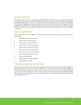 Guide technique sur la construction modulaire en bois i
Avant-propos
Ce guide technique a pour but d’assister les ingénieurs et les architectes dans la conception de bâtiments
modulaires en bois. Depuis plusieurs années déjà, ce type de construction fait appel à plusieurs composantes
structurales préfabriquées en usine, ce qui offre de nombreux avantages tels que la qualité de la fabrication
et la rapidité d’installation au chantier. Ce guide technique présente, entre autres, les avantages et les parti-
cularités de la construction à ossature légère ainsi que les principes de conception et les normes de calcul
utilisées. Ce guide met aussi l’accent sur les détails de construction et les exigences concernant l’installation
au chantier.
Remerciements
Les conseillers techniques de cecobois remercient les spécialistes suivants pour leur aide à la réalisation
de ce guide :
•	 Michel Rouleau, Solutions Tandem
•	 Hélène Labrie, Solutions Tandem
•	 Amilie Gagnon, Solutions Tandem
•	 Martin Gamache, Solutions Tandem
•	 Christian Bovet, Transport Champion
•	 Bertin Rioux, Construction Goscobec
•	 Patrick Martin, Construction Goscobec
•	 Éric Bonneville, Industries Bonneville
•	 Stéphane April, Batitech
•	 Claude Gagnon, Canadien National
•	 Alain Boulet, ing., QWEB
Responsabilités du lecteur
Bien que ce guide ait été conçu avec la plus grande exactitude conformément à la pratique actuelle du
calcul des structures en bois, le Centre d’expertise sur la construction commerciale en bois (cecobois)
n’est nullement responsable des erreurs ou des omissions qui peuvent découler de l’usage du présent
guide. Toute personne utilisant ce guide en assume pleinement tous les risques et les responsabilités.
Toute suggestion visant l’amélioration de notre documentation sera grandement appréciée et considérée
pour les versions futures.
 