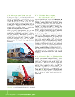 Guide technique sur la construction modulaire en bois22
FIGURE 33 • Modules installés sur panneaux au rez-de-chaussée
8.3	 Ancrage avec dalle sur sol
Le plus grand obstacle à la construction modulaire sur
dalle sur sol est le fait qu’un module doit avoir son pro-
pre plancher pour être transporté. En effet, déposer les
modules directement sur une dalle rend la tâche plus
difficile, puisqu’il est alors impossible d’accéder sous les
modules pour procéder aux raccordements et jonctions
intermodules. La seule façon de procéder serait de lais-
ser une section de plancher ouverte à la jonction des
modules pour permettre ces raccordements.
Lorsque l’option du vide sanitaire ne peut pas être
envisagée, il serait préférable de combiner les deux
techniques de préfabrication, soit de faire un rez-de-
chaussée en panneaux et les étages supérieurs en
modules. Cette technique peut aussi s’avérer avan-
tageuse lors d’une combinaison d’usages : un usage
commercial nécessitant des hauteurs libres plus im-
portantes au rez-de-chaussée et un usage résidentiel
au-dessus.
8.4	 Transfert des charges
de plancher et de toit
Les coupes longitudinale et transversale (figures 34 et
35) d’un bâtiment modulaire démontrent que, contraire-
ment à un bâtiment conventionnel, les charges de toit
et de plancher sont réparties entre les murs extérieurs
et les murs, les colonnes et les poutres de la division
centrale, à la jonction des modules. La venue du bois
d’ingénierie permet désormais de créer des poutres de
plancher et de faux plafond avec d’importantes portées,
ce qui donne au concepteur beaucoup plus de latitude
dans la disposition des divisions dans les modules.
L’utilisation de tiges filetées avec compensateur de re-
trait, comme le système ATS de Simpson ou le système
de Earthbound, pourrait également être possible, mais
contribuerait à diminuer le pourcentage de préfabrica-
tion. En effet, ce faisant, des sections de murs devraient
être laissées ouvertes en usine et terminées au chantier.
L’industrie de la préfabrication devra donc s’adapter et
développer des systèmes d’ancrage et de résistance
aux séismes et au vent pour correspondre aux normes
existantes, mais aussi pour offrir une solution compéti-
tive aux nouvelles possibilités qu’offre la construction en
bois de 5 ou 6 étages. Ce développement permettra de
répondre aux normes, mais aussi de ne pas nuire au
pourcentage de préfabrication possible avant d’arriver
au chantier.
8.5	 Utilisation de bois d’ingénierie
Comme mentionné à la section précédente, la venue
du bois d’ingénierie a augmenté les possibilités de la
construction modulaire. Le faux plafond pourrait être
remplacé par un platelage en CLT pour permettre des
hauteurs libres intérieures supérieures à 8 pi 10 po, par
exemple. Les concepteurs peuvent alors laisser libre
cours à leur imagination tout en respectant les princi-
pes de base des transferts de charge expliqués dans ce
guide. cecobois peut assister les professionnels dans
ce volet de la conception afin de les aider à intégrer une
plus grande quantité de bois dans la construction non
résidentielle.
 