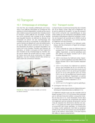 Guide technique sur la construction modulaire en bois 29
10.1	 Entreposage et emballage
Une fois finis, les modules préfabriqués sont recou-
verts d’une pellicule rétractable qui protège les finis
extérieurs contre la dégradation causée par les rayons
ultra-violets et assure la propreté des modules durant
le transport. Cette pellicule est recyclable. Compte
tenu de la dimension des modules et de la rapidité
avec laquelle l’érection du bâtiment se déroule, il est
nécessaire de prévoir une aire d’entreposage des
modules sur le site ou à proximité. En particulier lors-
que le chantier est éloigné de l’usine de préfabrication
et que les allers-retours prennent plus de temps, il
est nécessaire de prévoir un espace équivalent à au
moins huit à dix modules. Pendant que l’érection se
déroulera, un fardier s’occupera de faire l’approche
des modules du lieu d’entreposage au chantier, tan-
dis que le restant de la flotte sera en route, à partir
de l’usine vers le site de la construction. En régions
éloignées, tous les modules doivent être arrivés sur
place avant de commencer l’érection.
10	Transport
FIGURE 42 • Photo de modules emballés sur le terrain
en attente d’érection
10.2	 Transport routier
La façon la plus courante de transporter des modules
est via le réseau routier. Régi par le Règlement sur
le permis spécial de circulation, ce type de transport
hors-norme comporte ses caractéristiques en plus
d’être réalisé par des entreprises spécialisées dotées
de fardiers hydrauliques à plancher surbaissé. Le per-
mis de transport est accordé par la SAAQ et est la
responsabilité du transporteur. Les normes décrites
au règlement sont les suivantes :
•	 Le permis pour le transport d’un bâtiment préfa-
briqué, dont les dimensions à l’égard de la largeur
n’excède pas :
o	 4,30 m mesurée au corps du bâtiment plus un
excédent de 10 cm réservé exclusivement aux
saillies. Cependant, un permis spécifique peut
être délivré si la largeur excède 4,30 m sans
toutefois dépasser 5 m ;
o	 4,60 m à la toiture d’un bâtiment entier. Cepen-
dant, un permis spécifique peut être délivré si la
largeur excède 4,60 m sans toutefois dépasser
5,30 m ;
o	 5,05 m à la toiture d’un bâtiment en sections
pourvu que l’excédent de 45 cm soit situé sur
le côté de l’accotement droit de la route et qu’il
soit à au moins 2,10 m du sol et que l’excédent
de 30 cm sur le côté gauche soit à au moins
3,65 m du sol. Cet excédent est mesuré à partir
du corps du bâtiment. Cependant, un permis
spécifique peut être délivré si la largeur excède
5,05 m sans toutefois dépasser 5,75 m.
	 La hauteur :
o	 4,30 m ou 5 m s’il s’agit d’un permis spécifique ;
•	 La longueur hors tout : 30 m ;
•	 L’excédent arrière mesuré entre le châssis de la semi-
remorque et l’extrémité arrière du bâtiment : 5 m.
Le règlement précise aussi que les modules dont la
largeur excède 3,75 m (12,3 pi) doivent être précédés
par un véhicule d’escorte routière. Lorsque les modu-
les ont plus de 4,4 m, il est nécessaire d’avoir deux
escortes. Il est important de comprendre que même
si le règlement permet certaines dimensions, il est de
mise de respecter les dimensions décrites à la sec-
tion 7.1 du guide pour éviter que le transporteur doi-
ve emprunter des routes spéciales. La construction
du réseau routier québécois s’est faite sur plusieurs
années et les normes de hauteurs pour les fils électri-
ques ou les viaducs, entre autres, n’ont pas toujours
été celles en vigueur présentement.
 