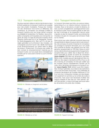Guide technique sur la construction modulaire en bois 31
10.3	 Transport maritime
Quoique rarement utilisé en dehors des livraisons dans
le Nord québécois, le transport maritime est possible
pour des projets modulaires. Puisque les modules
ont des dimensions hors-norme et différentes des
conteneurs, le concepteur qui envisage d’utiliser le
transport maritime pour son projet devrait contacter
au préalable le transporteur. Au Québec, deux princi-
pales compagnies sont équipées pour transporter ce
genre de cargo. Il s’agit de la Nunavut Eastern Arctic
Shipping (www.neas.ca) et de Desgagnés Transar-
tik (www.desgagnes.com). Bien qu’il n’y ait pas de
règles générales sur la dimension des modules, ces
compagnies pourront fournir des détails techniques
et les dimensionnements qui varient selon le village
de livraison. Évidemment, il ne faudra pas oublier de
tenir compte du dimensionnement maximal pour le
transport routier, car tout projet devra inévitablement
transiter par la route avant d’arriver au port d’embar-
quement.
10.4	 Transport ferroviaire
Le transport ferroviaire peut être une avenue intéres-
sante lorsqu’il y a un volume minimum d’environ 40
modules. Avec un tel volume, et selon la distance, le
train pourrait compétitionner avantageusement avec
le transport routier. Il faut toutefois garder en tête que
les frais d’arrimage et de préparation devront aussi
s’ajouter, en plus du transport routier, qui amènera les
modules à la gare et s’occupera de la livraison finale
sur le chantier.
Étant donné que cette méthode comporte beaucoup
de spécificités et dépend toujours de la route emprun-
tée, des ponceaux et ponts à traverser, le concepteur
qui envisage le transport ferroviaire pour son projet
doit contacter le Bureau des gabarits pour les char-
gements exceptionnels du CN (http://www.cn.ca/fr/
centre-clients/directives/equipements/chargements-
exceptionnels) pour valider dès le départ les dimen-
sions maximales et ajuster sa trame de conception
(sous-chapitre 7.2) selon les dimensions permises.
Même si les modules peuvent généralement être ins-
tallés sur des wagons standards de 66 pi 6 po ou de
90 pi de long, le concepteur ne doit pas oublier que
les modules devront inévitablement transiter par la
route ; donc, les limites de longueurs du transport rou-
tier (sous-chapitre 10.2) doivent aussi être respec-
tées. De façon générale, sous réserve des restrictions
de la route ferroviaire empruntée, il est préférable de
conserver des largeurs de modules inférieures à 13 pi
6 po hors tout. Lorsque les modules sont plus larges,
non seulement on se limite sur le nombre de routes à
emprunter, mais aussi il est nécessaire d’utiliser des
wagons adaptés et des frais de « train spécial » doi-
vent être ajoutés. Le type d’arrimage varie aussi selon
les dimensions et le poids des modules.
FIGURE 44 • Modules en chargement vers le bateau
FIGURE 45 • Modules sur un train FIGURE 46 • Support d’arrimage
 