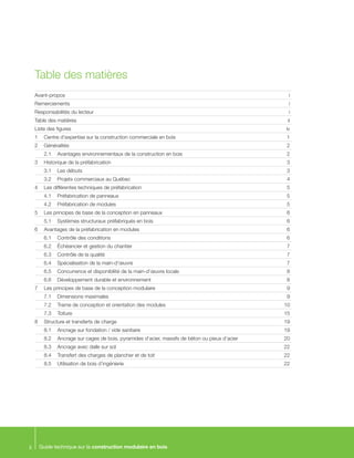 Guide technique sur la construction modulaire en boisii
Table des matières
Avant-propos		 i
Remerciements		 i
Responsabilités du lecteur	 i
Table des matières	 ii
Liste des figures		 iv
1	 Centre d’expertise sur la construction commerciale en bois	 1
2	 Généralités	 	 2
	 2.1	 Avantages environnementaux de la construction en bois	 2
3	 Historique de la préfabrication	 3
	 3.1	 Les débuts	 3
	 3.2	 Projets commerciaux au Québec	 4
4	 Les différentes techniques de préfabrication	 5
	 4.1	 Préfabrication de panneaux	 5
	 4.2	 Préfabrication de modules	 5
5	 Les principes de base de la conception en panneaux	 6
	 5.1	 Systèmes structuraux préfabriqués en bois	 6
6	 Avantages de la préfabrication en modules	 6
	 6.1	 Contrôle des conditions	 6
	 6.2	 Échéancier et gestion du chantier	 7
	 6.3	 Contrôle de la qualité	 7
	 6.4	 Spécialisation de la main-d’œuvre	 7
	 6.5	 Concurrence et disponibilité de la main-d’œuvre locale	 8
	 6.6	 Développement durable et environnement	 8
7	 Les principes de base de la conception modulaire	 9
	 7.1	 Dimensions maximales	 9
	 7.2	 Trame de conception et orientation des modules	 10
	 7.3	 Toiture		 15
8	 Structure et transferts de charge	 19
	 8.1	 Ancrage sur fondation / vide sanitaire	 19
	 8.2	 Ancrage sur cages de bois, pyramides d’acier, massifs de béton ou pieux d’acier	 20
	 8.3	 Ancrage avec dalle sur sol	 22
	 8.4	 Transfert des charges de plancher et de toit	 22
	 8.5	 Utilisation de bois d’ingénierie	 22
 