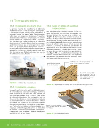 Guide technique sur la construction modulaire en bois32
11.1	 Installation avec une grue
La grande majorité des installations de bâtiments
modulaires se font à l’aide d’une grue télescopique.
Chaque manufacturier a sa technique d’installation, à
la sangle ou avec des tiges d’acier. Celle-ci sera dé-
taillée dans son programme de travaux d’installation
et ses dessins d’atelier, qui seront approuvés par son
propre ingénieur et l’ingénieur du client. Le concep-
teur n’a donc pas à tenir compte de ce paramètre
dans ses plans. Toutefois, il incombe à l’entrepreneur
général de s’assurer que le terrain permet un accès
facile à la grue et au fardier transportant les modu-
les, et qu’il a une capacité portante adéquate. Plus la
grue est loin du bâtiment, plus la capacité de la grue
doit être augmentée. De façon générale, une grue de
90 à 120 tonnes est suffisante.
11.2	 Installation « roulée »
Lorsque le site le permet et que le remblai au pourtour
de la fondation est assez compacté pour soutenir le
poids du fardier et des modules, il est possible de
faire rouler les modules sur la fondation. Dans le cas
de bâtiments déposés sur des blocages en bois ou
des pyramides d’acier, la mise en place des modules
se fait directement avec le fardier. En utilisant la force
hydraulique des fardiers, les modules sont surélevés
pour permettre au fardier de reculer entre les bloca-
ges. Par la suite, les modules sont abaissés pour venir
s’appuyer sur les blocages. Le camion se retire alors
et continue l’installation des modules subséquents.
Évidemment, cette technique s’applique uniquement
aux bâtiments à un seul étage.
11.3	 Mise en place et jonction 	
	intermodules
Peu importe le type d’assises, d’appuis ou de sup-
ports sur lesquels sont déposés les modules, ces
derniers doivent être arrimés à la fondation (voir
chapitre 8) et entre eux. Pour ce faire, les solives de
pourtour de chaque module sont boulonnées ensem-
ble à intervalle régulier une fois les poteaux de sou-
tien installés (figure 48). Les chevrons abaissés des
fermes de toit sont aussi relevés et fixés au reste du
bâtiment. À l’intérieur du bâtiment, des bandes de
gypse sur les murs et au plafond, de même que des
sous-planchers seront installés pour combler l’espa-
ce laissé libre une fois les cloisons temporaires enle-
vées (figure 49). Les sous-traitants en mécanique du
bâtiment peuvent alors commencer à faire la jonction
des éléments mécaniques selon les dessins d’atelier
et d’assemblage du manufacturier.
11	Travaux chantiers
FIGURE 47 • Installation d’un module à la grue
FIGURE 48 • Alignement et boulonnage de la poutre centrale du rez-de-chaussée
FIGURE 49 • Raccordement au plafond
Aligner la poutre centrale
du rez-de-chaussée.
Boulonner la poutre centrale
avec des boulons ½” x 11” et
des rondelles 1/8” de chaque
côté de la poutre dans les
trous faits en usine.
Installer deux vis à tête hexagonale 1/2” x 8”
lors de la mise en place des modules.
Installer une bande de gypse
de 12” de large avec des vis à gypse
1¼” @ 8”c/c.
 