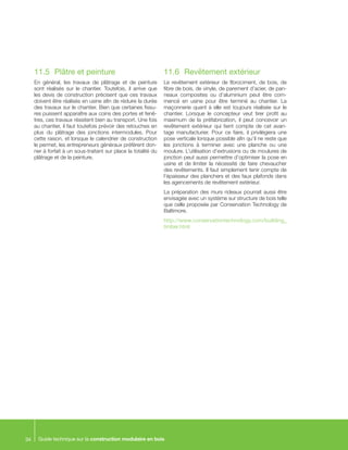 Guide technique sur la construction modulaire en bois34
11.5	 Plâtre et peinture
En général, les travaux de plâtrage et de peinture
sont réalisés sur le chantier. Toutefois, il arrive que
les devis de construction précisent que ces travaux
doivent être réalisés en usine afin de réduire la durée
des travaux sur le chantier. Bien que certaines fissu-
res puissent apparaître aux coins des portes et fenê-
tres, ces travaux résistent bien au transport. Une fois
au chantier, il faut toutefois prévoir des retouches en
plus du plâtrage des jonctions intermodules. Pour
cette raison, et lorsque le calendrier de construction
le permet, les entrepreneurs généraux préfèrent don-
ner à forfait à un sous-traitant sur place la totalité du
plâtrage et de la peinture.
11.6	 Revêtement extérieur
Le revêtement extérieur de fibrociment, de bois, de
fibre de bois, de vinyle, de parement d’acier, de pan-
neaux composites ou d’aluminium peut être com-
mencé en usine pour être terminé au chantier. La
maçonnerie quant à elle est toujours réalisée sur le
chantier. Lorsque le concepteur veut tirer profit au
maximum de la préfabrication, il peut concevoir un
revêtement extérieur qui tient compte de cet avan-
tage manufacturier. Pour ce faire, il privilégiera une
pose verticale lorsque possible afin qu’il ne reste que
les jonctions à terminer avec une planche ou une
moulure. L’utilisation d’extrusions ou de moulures de
jonction peut aussi permettre d’optimiser la pose en
usine et de limiter la nécessité de faire chevaucher
des revêtements. Il faut simplement tenir compte de
l’épaisseur des planchers et des faux plafonds dans
les agencements de revêtement extérieur.
La préparation des murs rideaux pourrait aussi être
envisagée avec un système sur structure de bois telle
que celle proposée par Conservation Technology de
Baltimore.
http://www.conservationtechnology.com/building_
timber.html
 