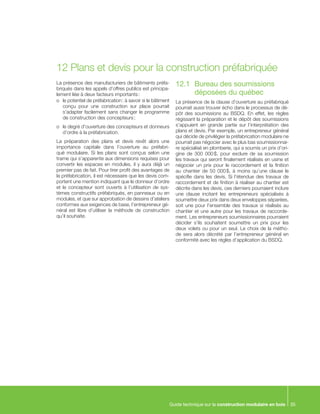 Guide technique sur la construction modulaire en bois 35
La présence des manufacturiers de bâtiments préfa-
briqués dans les appels d’offres publics est principa-
lement liée à deux facteurs importants :
o	 le potentiel de préfabrication : à savoir si le bâtiment
conçu pour une construction sur place pourrait
s’adapter facilement sans changer le programme
de construction des concepteurs ;
o	 le degré d’ouverture des concepteurs et donneurs
d’ordre à la préfabrication.
La préparation des plans et devis revêt alors une
importance capitale dans l’ouverture au préfabri-
qué modulaire. Si les plans sont conçus selon une
trame qui s’apparente aux dimensions requises pour
convertir les espaces en modules, il y aura déjà un
premier pas de fait. Pour tirer profit des avantages de
la préfabrication, il est nécessaire que les devis com-
portent une mention indiquant que le donneur d’ordre
et le concepteur sont ouverts à l’utilisation de sys-
tèmes constructifs préfabriqués, en panneaux ou en
modules, et que sur approbation de dessins d’ateliers
conformes aux exigences de base, l’entrepreneur gé-
néral est libre d’utiliser la méthode de construction
qu’il souhaite.
12.1	 Bureau des soumissions
	 déposées du québec
La présence de la clause d’ouverture au préfabriqué
pourrait aussi trouver écho dans le processus de dé-
pôt des soumissions au BSDQ. En effet, les règles
régissant la préparation et le dépôt des soumissions
s’appuient en grande partie sur l’interprétation des
plans et devis. Par exemple, un entrepreneur général
qui décide de privilégier la préfabrication modulaire ne
pourrait pas négocier avec le plus bas soumissionnai-
re spécialisé en plomberie, qui a soumis un prix d’ori-
gine de 300 000 $, pour exclure de sa soumission
les travaux qui seront finalement réalisés en usine et
négocier un prix pour le raccordement et la finition
au chantier de 50 000 $, à moins qu’une clause le
spécifie dans les devis. Si l’étendue des travaux de
raccordement et de finition à réaliser au chantier est
décrite dans les devis, ces derniers pourraient inclure
une clause incitant les entrepreneurs spécialisés à
soumettre deux prix dans deux enveloppes séparées,
soit une pour l’ensemble des travaux si réalisés au
chantier et une autre pour les travaux de raccorde-
ment. Les entrepreneurs soumissionnaires pourraient
décider s’ils souhaitent soumettre un prix pour les
deux volets ou pour un seul. Le choix de la métho-
de sera alors décrété par l’entrepreneur général en
conformité avec les règles d’application du BSDQ.
12	Plans et devis pour la construction préfabriquée
 