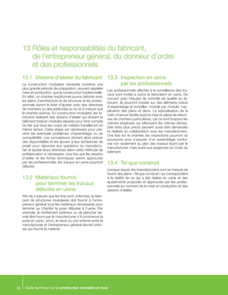 Guide technique sur la construction modulaire en bois36
13.1		 Dessins d’atelier du fabricant
La construction modulaire nécessite toutefois une
plus grande période de préparation, souvent appelée
mise en production, que la construction traditionnelle.
En effet, un chantier traditionnel pourra débuter avec
les plans d’architecture et de structure et les profes-
sionnels auront le loisir d’ajuster avec des directives
de chantiers ou des addendas au fur et à mesure que
le chantier avance. En construction modulaire, les fa-
bricants réalisent des dessins d’atelier qui divisent le
bâtiment total en modules séparés pour tenir compte
du fait que tous les corps de métiers travailleront en
même temps. Cette étape est nécessaire pour pré-
venir les éventuels problèmes d’assemblage ou de
compatibilité. Les concepteurs doivent alors prévoir
des disponibilités et les ajouter à leur échéancier de
projet pour répondre aux questions du manufactu-
rier et ajuster leurs directives selon cette méthode de
préfabrication si nécessaire. Une fois que les dessins
d’atelier et les fiches techniques seront approuvés
par les professionnels, les travaux en usine pourront
débuter.
13.2	 Matériaux fournis
pour terminer les travaux
débutés en usine
Afin de s’assurer que les finis sont uniformes, le fabri-
cant de structures modulaires doit fournir à l’entre-
preneur général tous les matériaux nécessaires pour
terminer au chantier la pose débutée à l’usine. Par
exemple, le revêtement extérieur ou de plancher de-
vrait être fourni par le manufacturier s’il commence la
pose en usine ; sinon, le devis ou une entente entre le
manufacturier et l’entrepreneur général devrait préci-
ser qui fournit le matériel.
13.3	 Inspection en usine
	 par les professionnels
Les professionnels affectés à la surveillance des tra-
vaux sont invités à suivre la fabrication en usine. De
concert avec l’équipe de contrôle de qualité du fa-
bricant, ils pourront insister sur des éléments précis
d’assemblage et surveiller, module par module, l’ap-
plication des plans et devis. La spécialisation de la
main-d’œuvre facilite aussi la mise en place de directi-
ves de chantiers particulières, car ce sont toujours les
mêmes employés qui effectuent les mêmes tâches.
Des tests plus précis peuvent aussi être demandés
et réalisés en collaboration avec les manufacturiers.
Une fois sur le chantier, les inspections pourront se
poursuivre pour s’assurer d’un assemblage confor-
me non seulement au plan des travaux fourni par le
manufacturier, mais aussi aux exigences du Code du
bâtiment.
13.4	 Tel que construit
Lorsque requis, les manufacturiers sont en mesure de
fournir des plans « Tel que construit » qui correspondent
à la réalité de ce qui a été réalisé en usine et des
ajustements proposés et approuvés par les profes-
sionnels au moment de la mise en production et des
dessins d’atelier.
13	Rôles et responsabilités du fabricant,
de l’entrepreneur général, du donneur d’ordre
et des professionnels
 