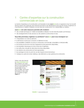 Guide technique sur la construction modulaire en bois 1
Le Centre d’expertise sur la construction commerciale en bois (cecobois) est un organisme à but non lucratif
dont la mission est d’appuyer sans frais les promoteurs, les développeurs ainsi que les firmes d’ingénieurs et
d’architectes en matière d’utilisation du bois dans les constructions non résidentielles au Québec.
cecobois est votre ressource première afin d’obtenir :
•	 des conseils techniques en matière de faisabilité d’utilisation du bois dans les projets commerciaux ;
•	 des renseignements et des services sur des solutions constructives en bois.
Vous êtes promoteur, ingénieur ou architecte ? cecobois peut vous renseigner sur :
•	 l’interprétation du Code du bâtiment ;
•	 la démarche à suivre pour concevoir un bâtiment en bois ;
•	 les possibilités d’utilisation du bois en construction commerciale, industrielle ou institutionnelle ;
•	 les produits de structure, les bois d’apparence et les parements disponibles ;
•	 les propriétés mécaniques du bois et des bois d’ingénierie ;
•	 les outils et les manuels de calcul des structures disponibles ;
•	 les solutions de constructions en bois appropriées ;
•	 les avantages du bois du point de vue des impacts environnementaux ;
•	 l’analyse du cycle de vie des matériaux, des bâtiments ou des systèmes de construction.
1	 Centre d’expertise sur la construction
	 commerciale en bois
Visitez notre site Internet
au www.cecobois.com
afin d’obtenir une vaste
gamme de renseignements
sur la construction non
résidentielle en bois,
des nouvelles, des fiches
techniques et des outils
de conception en ligne
(figure 1).
FIGURE 1 • www.cecobois.com
 