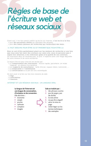 Règles de base de
l'écriture web et
réseaux sociaux
pour des personnes réelles qui attendent des phrases,
pour des robots (moteurs de recherche) qui recherchent des mots.
Le comportement des internautes : lecture rapide, parcellaire, en mode
“zapping”, en attente d’un bénéfice
Les supports de consultation : taille d’écran, espace réduit, luminosité, …
La temporalité et l’immédiateté
La conversation et la part de voix revendiquée
l’égo
l’information
l’émotion
Avant tout, il ne faut jamais oublier qu’écrire sur Internet, c’est écrire à la fois
IL FAUT SÉDUIRE POUR ÊTRE VU ET PRAGMATIQUE POUR ÊTRE LU
Rien ne sert d’être parfaitement placé sur les moteurs de recherche si une fois
que vous avez fait venir des visiteurs sur votre site, vous ne parvenez pas à
capter leur attention, à les intéresser grâce à la qualité de vos contenus.
Un internaute déçu ne reviendra pas, et pire, il repartira avec une image dégradée
de votre marque et de votre entreprise;
La façon d’écrire pour Internet est dictée par:
On doit jouer à la fois sur les trois ressorts du web
INTERNET ET LES RÉSEAUX SOCIAUX : UN LANGAGE ORAL
11
 