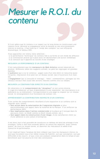 Mesurer le R.O.I. du
contenu
la performance “technique” du contenu liée à sa forme et son mode de diffusion
la contribution directe qu’il peut avoir en déclenchant une action immédiate
le concours qu’il apporte au succès d’une stratégie
Son action dans la valorisation de l’empreinte digitale et plus
particulièrement son apport dans la visibilité de la marque. Il va renforcer sa
performance SEO.
Son implication dans l’action commerciale et la place qu’il occupe dans le
parcours client, en BtoB comme en BtoC (leads,ventes, etc.)
Son apport dans la construction d’une image, d’une satisfaction client ou
d’une adhésion à une culture d’entreprise.
S’il est admis que le contenu a un impact sur le long terme en construisant une
relation forte, pérenne et engageante entre la marque et ses environnements
interne et externe, il faut bien qu’il “rende des comptes” sur son efficacité
économique, le fameux ROI.
Trois approches ont retenu notre attention :
1.
2.
3.
MESURER LA PERFORMANCE D’UN CONTENU
C’est naturellement que les marqueurs du Web Anlytics seront observés en
premier. Différents selon les supports utilisés, on peut les regrouper en grandes
familles:
L’audience (qui a vu le contenu) : pages vues d’un site (dont on mesurera aussi
l’origine), impression d’un post sur un réseau social, taux d’ouverture d’un mail,
etc.
L’engagement (qui a consulté et interagi) : “likes”, commentaires, partages sur les
réseaux sociaux mais aussi des actions induites comme clics ou swipes.
MESURER LA CONTRIBUTION DIRECTE D’UN CONTENU
On observera ici le comportement du “récepteur” et son action directe.
Il s’agit là d’observer un taux d’abonnement à une newsletter, les inscriptions à un
webinaire ou un événement, l’enregistrement à une page ou espace sur un réseau
social, le renseignement d’un formulaire de contact, etc.
APPRÉHENDER LA CONTRIBUTION INDIRECTE D’UN CONTENU
Trois sortes de comportements résultants d’une exposition à un contenu sont à
regarder avec intérêt :
Il est donc tout à fait possible de construire un tableau de bord de pilotage d’une
stratégie. Celle-ci doit bien entendu définir en amont les objectifs, quali comme
quanti, de court ou moyen terme, et identifier les indicateurs à même d’en
transcrire la performance.
Il est impératif dans l’analyse de bien intégrer que tous les marqueurs choisis ne
sont pas forcement tous d’un même niveau de fiabilité, soit par conception, soit par
difficultés à les nourrir, et que c’est une analyse comparative dans le temps et par
benchmark que l’on pourra en tirer des conclusions.
12
 