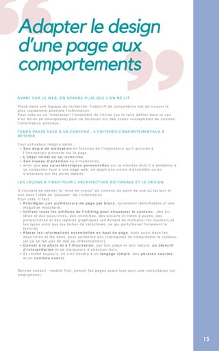 Adapter le design
d’une page aux
comportements
Son degré de motivation en fonction de l’importance qu’il accorde à
l’information présente sur la page,
L’objet initial de sa recherche,
Son niveau d’attention ou d’inattention,
ainsi que ses caractéristiques personnelles sur la manière dont il a tendance à
se comporter face à une page web, en ayant une vision d’ensemble ou en
s’attardant sur les petits détails.
Privilégier une architecture de page par blocs, facilement identifiables et une
maquette modulaire.
Utiliser touts les artifices de l’editing pour structurer le contenu : des en-
têtes et des sous-titres, des intertitres, des encarts et listes à puces, des
pictos/icônes et des repères graphiques (en évitant de multiplier les couleurs et
les typos ainsi que les tailles de caractères, ce qui perturberait fortement la
lecture).
Placer les informations essentielles en haut de page, mais aussi dans les
sous-titres et les liens, pour permettre aux internautes de comprendre le contenu
(et ça ne fait pas de mal au référencement).
Donner à la photo et à l’illustration, par leur place et leur nature, un objectif
d’interpellation et de marqueurs d’attention forts.
Et comme toujours, on s’en tiendra à un langage simple, des phrases courtes
et un contenu concis.
AVANT SUR LE WEB, ON SCANNE PLUS QUE L’ON NE LIT
Placé dans une logique de recherche, l’objectif de consultation est de trouver le
plus rapidement possible l’information.
Pour cela on va “embrasser” l’ensemble de l’écran (ou le faire défiler dans le cas
d’un écran de smartphone) pour se focaliser sur des zones susceptibles de contenir
l’information attendue.
TEMPS PASSÉ FACE À UN CONTENU : 4 CRITÈRES COMPORTEMENTAUX À
RETENIR
Tout utilisateur réagira selon :
LES LEÇONS À TIRER POUR L’ARCHITECTURE ÉDITORIALE ET LE DESIGN
Il convient de penser la “mise en scène” du contenu du point de vue du lecteur et
non dans l’idée de “pousser” de l’information
Pour cela, il faut :
Dernier conseil : mobile first, penser les pages avant tout pour une consultation sur
smartphone).
13
 