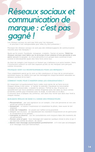 Réseaux sociaux et
communication de
marque : c’est pas
gagné !
Personnaliser : par une signature ou un compte, c’est une personne et non une
entité qui prend la parole.
Humaniser : à travers l’expression et notamment la photo, mais aussi le ton
employé.
Créer de l’empathie : en jouant sur l’affect et la proximité.
Adapter son écriture : en reproduisant les standard d’expression et en particulier
le vocabulaire et la syntaxe.
Interpeler et divertir : car les consultations sont toujours dans des moments de
vie personnels.
Penser utile et gain : tous message doit apporter quelque chose à celui à qui il
est destiné comme du plaisir, du savoir
Bannir tout message exclusivement promotionnel : s’il n’est pas accompagné
d’un message d’accueil bienveillant.
Les réseaux sociaux ne sont pas faits pour les marques
… et pourtant il est indispensable pour elles d’y être présentes !
Pourquoi les réseaux sociaux ne sont pas des médias/supports de communication
naturels pour les marques ?
Quels qu’ils soient, Facebook, Instagram, LinkedIn, Twitter et autres, TOUS les
réseaux sociaux sont bâtis sur le principe d’une relation d’une personne à une
autre (people to people), ou d’une personne à un groupe mais constitué d’une
somme d’individualités ayant des liens forts entre eux.
Au bout du compte c’est toujours un humain qui s’adresse à un autre humain. Dans
l’inconscient collectif ce sont des espaces privés ou les marques sont perçues
comme intrusives.
POURQUOI SONT-ILS INCONTOURNABLES POUR LES MARQUES ?
Tout simplement parce qu’ils sont un des catalyseurs et lieux de la conversation
mondiale majeur au même titre que les messageries (majoritairement adossées au
réseaux sociaux) et le mail !
COMMENT FAIRE POUR S’INSÉRER DANS LES CONVERSATIONS ?
En respectant scrupuleusement leurs codes sous peine de se faire évincer.
Chaque réseau à les siens : à Twitter la sobriété, Facebook la convivialité,
Instagram la photo/vidéo, LinkedIn le sérieux, TikTok le clip. D’autres se
caractérisent par leurs membres comme Snapshat avec les ados ou leurs centes
d’intérêts comme pour Pinterest avec la mode, le bien être et la déco.
Il convient donc d’adapter les contenus, tant dans leur forme que dans leur fond à
chaque réseau.
QUELQUES RÈGLES DE BASE À L’USAGE DES PRODUCTEURS
14
 
