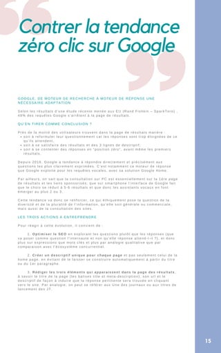 Contrer la tendance
zéro clic sur Google
soit à reformuler leur questionnement car les réponses sont trop éloignées de ce
qu’ils attendent,
soit à se satisfaire des résultats et des 3 lignes de descriptif,
soit à se contenter des réponses en “position zéro”, avant même les premiers
résultats.
GOOGLE, DE MOTEUR DE RECHERCHE À MOTEUR DE RÉPONSE UNE
NÉCESSAIRE ADAPTATION
Selon les résultats d’une étude récente menée aux EU (Rand Fishkin – SparkToro) ,
49% des requêtes Google s’arrêtent à la page de résultats.
QU’EN TIRER COMME CONCLUSION ?
Près de la moitié des utilisateurs trouvent dans la page de résultats matière :
Depuis 2016, Google a tendance à répondre directement et précisément aux
questions les plus clairement exprimées. C’est notamment ce moteur de réponse
que Google exploite pour les requêtes vocales, avec sa solution Google Home.
Par ailleurs, on sait que la consultation sur PC est essentiellement sur la 1ére page
de résultats et les liens sponsorisés, que sur smartphone l’interface de Google fait
que le choix se réduit à 5-6 résultats et que donc les assistants vocaux en font
émerger au plus 2 ou 3.
Cette tendance va donc se renforcer, ce qui éthiquement pose la question de la
diversité et de la pluralité de l’information, qu’elle soit générale ou commerciale,
mais aussi de la consultation des sites.
LES TROIS ACTIONS À ENTREPRENDRE
Pour réagir à cette évolution, il convient de :
1. Optimiser le SEO en explorant les questions plutôt que les réponses (que
va poser comme question l’internaute et non qu’elle réponse attend-t-il ?), et donc
plus sur expressions que mots clés et plus par analogie qualitative que par
comparaison avec l’écosystème concurrentiel.
2. Créer un descriptif unique pour chaque page et pas seulement celui de la
home page, en évitant de le laisser se construire automatiquement à partir du titre
ou du 1er paragraphe.
3. Rédiger les trois éléments qui apparaissent dans la page des résultats,
à savoir le titre de la page (les balises title et meta-description), son url et le
descriptif de façon à induire que la réponse pertinente sera trouvée en cliquant
vers le site. Par analogie, on peut se référer aux Une des journaux ou aux titres de
lancement des JT.
15
 