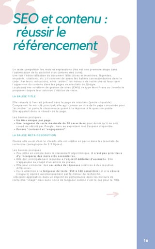 SEO et contenu :
réussir le
référencement
16
Un titre unique par page.
Une longueur de texte maximale de 70 caractères pour éviter qu’il ne soit
coupé ou réécrit par Google, mais en exploitant tout l’espace disponible.
Penser “curiosité et “engagement”.
Peu prise en compte dans le classement algorithmique, il n’est pas prioritaire
d’y incorporer des mots clés secondaires.
Elle doit principalement répondre à l’objectif éditorial d’accroche. Elle
s’apparente au chapô d’un article de presse.
Elle peut comporter des variantes de réponses relatives à des requêtes
différentes.
Faire attention à la longueur de texte (150 à 160 caractères) et à la césure
(coupure) opérée automatiquement par le moteur de recherche.
Un texte comportant les mots et expressions clés est une première étape dans
l’optimisation de la visibilité d’un contenu web (site).
Une fois l’éditorialisation du document faite (titres et intertitres, légendes,
encadrés, citations, etc.) il convient de poser les balises correspondantes dans le
code. Par leurs indications, elles “aident” les moteurs de recherche et favorisent
l’apparition du contenu dans les pages de résultats de Google.
La plupart des solutions de gestion de sites (CMS) de type WordPress ou Joomla le
proposent depuis leur solution d’édition de texte.
LA BALISE TITLE
Elle renvoie à l’extrait présent dans la page de résultats (partie cliquable).
Comprenant le mot clé principal, elle agit comme un titre de la page concernée pour
“accrocher” et porte la réassurance quant à la réponse à la question posée.
Elle apparaît dans le <head> de la page.
Les bonnes pratiques
LA BALISE META DESCRIPTION
Placée elle aussi dans le <head> elle est visible en partie dans les résultats de
recherche (paragraphe de 2-3 lignes).
Les bonnes pratiques
clés)sont applicables dans un objectif de performance dans les moteurs de
recherche “image” mais sans limite de longueur comme c’est le cas pour la Title.
 