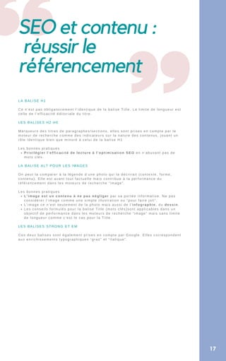SEO et contenu :
réussir le
référencement
17
Privilégier l’efficacité de lecture à l’optimisation SEO en n’abusant pas de
mots clés.
L’image est un contenu à ne pas négliger par sa portée informative. Ne pas
considérer l’image comme une simple illustration ou “pour faire joli”.
L’image ce n’est seulement de la photo mais aussi de l’infographie, du dessin.
Les conseils formulés pour la balise Title (mots clés)sont applicables dans un
objectif de performance dans les moteurs de recherche “image” mais sans limite
de longueur comme c’est le cas pour la Title.
LA BALISE H1
Ce n’est pas obligatoirement l’identique de la balise Title. La limite de longueur est
celle de l’efficacité éditoriale du titre.
LES BALISES H2-H6
Marqueurs des titres de paragraphes/sections, elles sont prises en compte par le
moteur de recherche comme des indicateurs sur la nature des contenus, jouant un
rôle identique bien que minoré à celui de la balise H1
Les bonnes pratiques
LA BALISE ALT POUR LES IMAGES
On peut la comparer à la légende d’une photo qui la décrirait (contexte, forme,
contenu). Elle est avant tout factuelle mais contribue à la performance du
référencement dans les moteurs de recherche “image”.
Les bonnes pratiques
LES BALISES STRONG ET EM
Ces deux balises sont également prises en compte par Google. Elles correspondent
aux enrichissements typographiques “gras” et “italique”.
 