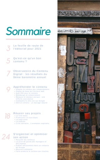 Sommaire
3
La feuille de route de
l'éditorial pour 2021
Qu'est-ce qu'un bon
contenu ?
Observatoire du Contenu
Digital : les résultats du
8éme baromètre annuel
Adapter le contenu aux comportements
Règles de base de l’écriture web
Quel ROI pour le contenu
Webdesign et comportement
Marques et réseaux sociaux : une
difficile coexistence
Combattre le zéro clic sur Google
SEO et contenu : un mariage naturel
Appréhender le contenu
Le livre blanc
Promouvoir un livre blanc
La page pilier
Le podcast
Crise sanitaire : 2 exemples inspirants
Réussir ses projets
Recycler les contenus
La prise de parole des managers et
des experts
Publier efficacement dans un contexte
de Groupe
Réunion à distance
Faire produire le contenu par d'autres
S'organiser et optimiser
son action
5
7
9
18
24
 