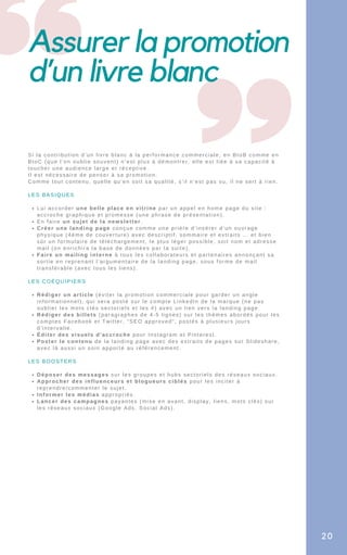 Assurer la promotion
d’un livre blanc
Lui accorder une belle place en vitrine par un appel en home page du site :
accroche graphique et promesse (une phrase de présentation).
En faire un sujet de la newsletter.
Créer une landing page conçue comme une prière d’insérer d’un ouvrage
physique (4éme de couverture) avec descriptif, sommaire et extraits … et bien
sûr un formulaire de téléchargement, le plus léger possible, soit nom et adresse
mail (on enrichira la base de données par la suite).
Faire un mailing interne à tous les collaborateurs et partenaires annonçant sa
sortie en reprenant l’argumentaire de la landing page, sous forme de mail
transférable (avec tous les liens).
Rédiger un article (éviter la promotion commerciale pour garder un angle
informationnel), qui sera posté sur le compte LinkedIn de la marque (ne pas
oublier les mots clés sectoriels et les #) avec un lien vers la landing page.
Rédiger des billets (paragraphes de 4-5 lignes) sur les thèmes abordés pour les
comptes Facebook et Twitter, “SEO approved”, postés à plusieurs jours
d’intervalle.
Éditer des visuels d’accroche pour Instagram et Pinterest.
Poster le contenu de la landing page avec des extraits de pages sur Slideshare,
avec là aussi un soin apporté au référencement.
Déposer des messages sur les groupes et hubs sectoriels des réseaux sociaux.
Approcher des influenceurs et blogueurs ciblés pour les inciter à
reprendre/commenter le sujet.
Informer les médias appropriés.
Lancer des campagnes payantes (mise en avant, display, liens, mots clés) sur
les réseaux sociaux (Google Ads, Social Ads).
Si la contribution d’un livre blanc à la performance commerciale, en BtoB comme en
BtoC (que l’on oublie souvent) n’est plus à démontrer, elle est liée à sa capacité à
toucher une audience large et réceptive.
Il est nécessaire de penser à sa promotion.
Comme tout contenu, quelle qu’en soit sa qualité, s’il n’est pas vu, il ne sert à rien.
LES BASIQUES
LES COÉQUIPIERS
LES BOOSTERS
20
 
