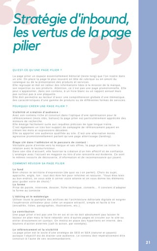Stratégie d'inbound,
les vertus de la page
pilier
QU’EST-CE QU’UNE PAGE PILIER ?
La page pilier un espace essentiellement éditorial (texte long) que l’on insère dans
un site. On place la page le plus souvent en tête de rubrique ou en amont du
catalogue ou de la présentation des produits et services.
Elle regroupe et met en valeur des informations liées à la mission de la marque,
son expertise ou ses produits. Attention, ce n’est pas une page promotionnelle. Elle
peut s’apparenter, dans son contenu, à un livre blanc ou un rapport annuel mais
pas surtout pas à une plaquette.
Elle doit permettre au lecteur d’avoir une compréhension globale d’une thématique,
des caractéristiques d’une gamme de produits ou de différentes formes de services.
POURQUOI CRÉER UNE PAGE PILIER ?
Visibilité et création d’audience :
Avec son contenu riche et construit dans l’optique d’une optimisation pour le
référencement (mots clés, balises) la page pilier est particulièrement appréciée des
moteurs de recherche.
Elle émerge facilement suite aux requêtes précises de type longue traine.
C’est également un très bon support de campagne de référencement payant en
ciblant les mots et expressions décalées.
Elle va apporter une audience qualifiée au site. C’est une alternative moins
agressive promotionnellement parlant qu’une page atterrissage (landing).
Étape clé dans l’adhésion et le parcours de contact :
Véritable porte d’entrée vers la marque et ses offres, la page pilier va initier la
relation avec le lecteur/visiteur.
Dans son rôle d’accueil, elle favorise la création d’un lien affectif et de confiance.
L’analogie avec l’accueil en magasin ou lors d’une rencontre est évidente. Ce sont
le mêmes ressorts de découverte, d’information et de reconnaissance qui jouent.
COMMENT RÉUSSIR SA PAGE PILIER
Le fond
Bien choisir le territoire d’expression (de quoi va t-on parler). Choix du sujet,
approche, angle, ton : tout doit être fait pour informer et rassurer. “Vous êtes bien
au bon endroit, on vous aide à cerner votre attente et on vous donne les éléments
pour guider votre de choix).”
La forme
Prise de parole, interview, dossier, fiche technique, conseils… Il convient d’adapter
la forme au contexte
L’éditing et le webdesign
Utiliser toute la panoplie des artifices de l’architecture éditoriale digitale et soigner
l’expérience utilisateur pour créer un espace attractif, simple et facile à lire
(encadrés, listes, paragraphes, illustrations, etc.).
La contribution
Une page pilier n’est pas une fin en soi et on ne doit absolument pas laisser le
lecteur en plan mais le faire rebondir vers d’autres pages et circuler sur le site ou
entrer directement en contact. On mettra en place des hyperliens en interne, des
boutons d’action externes (call to action, par exemple).
Le référencement et la visibilité
La page pilier est le socle d’une stratégie de SEO et SEA (naturel et payant)
puisque l’objectif est de drainer une audience. Le contenu doit impérativement être
construit à l’aune de ces recommandations.
21
 