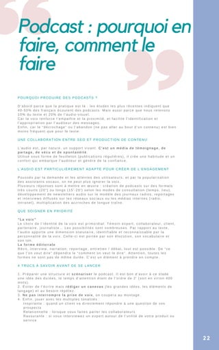 Podcast : pourquoi en
faire, comment le
faire
POURQUOI PRODUIRE DES PODCASTS ?
D’abord parce que la pratique est là : les études les plus récentes indiquent que
40-50% des français écoutent des podcasts. Mais aussi parce que nous retenons
10% du texte et 20% de l’audio-visuel.
Car la voix renforce l’empathie et la proximité, et facilite l’identification et
l’appropriation par l’auditeur des messages.
Enfin, car le “décrochage” ou l’abandon (ne pas aller au bout d’un contenu) est bien
moins fréquent que pour le texte.
UNE COLLABORATION ENTRE SEO ET PRODUCTION DE CONTENU
L’audio est, par nature, un support vivant. C’est un média de témoignage, de
partage, de vécu et de spontanéité.
Utilisé sous forme de feuilleton (publications régulières), il crée une habitude et un
confort qui embarque l’auditeur et génère de la confiance.
L’AUDIO EST PARTICULIÈREMENT ADAPTÉ POUR CRÉER DE L’ENGAGEMENT
Poussés par la demande et les attentes des utilisateurs, et par la popularisation
des assistants vocaux, on ne peut plus ignorer la voix.
Plusieurs réponses sont à mettre en œuvre : création de podcasts sur des formats
très courts (20″) ou longs (15′-20′) selon les modes de consultation (temps, lieu),
développement de newsletters audio sur le modèle des journaux radios, reportages
et interviews diffusés sur les réseaux sociaux ou les médias internes (radio,
Intranet), multiplication des accroches de longue traîne.
QUE SOIGNER EN PRIORITÉ
“La voix”
Le choix de l’identité de la voix est primordial. Témoin expert, collaborateur, client,
partenaire, journaliste… Les possibilités sont nombreuses. Par rapport au texte,
l’audio apporte une dimension statutaire, identifiable et reconnaissable par la
personnalité de la voix. Celle-ci est portée par son élocution, son vocabulaire et
son ton.
La forme éditoriale
Récit, interview, narration, reportage, entretien / débat, tout est possible. De “ce
que l’on veut dire” dépendra le “comment on veut le dire”. Attention, toutes les
formes ne sont pas de même durée. C’est un élément à prendre en compte.
4 TRUCS À SAVOIR AVANT DE SE LANCER
1. Préparer une structure et scénariser le podcast. Il est bon d’avoir à ce stade
une idée des durées, le temps d’attention étant de l’ordre de 2′ (soit en virion 400
mots).
2. Éviter de l’écrire mais rédiger un canevas (les grandes idées, les éléments de
langage) et au besoin répétez.
3. Ne pas interrompre la prise de voix, on coupera au montage.
4. Enfin, jouer avec les multiples tonalités :
Inspirante : quand un client va directement répondre à une question de vos
prospects
Relationnelle : lorsque vous faites parler les collaborateurs
Rassurante : si vous interviewez un expert autour de l’utilité de votre produit ou
service
22
 