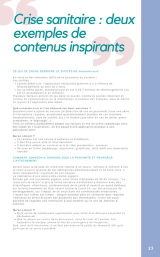 Crise sanitaire : deux
exemples de
contenus inspirants
23
Lancée début juin, l’application #stopcovid plafonne à 2,3 millions de
téléchargements au bout de 2 mois.
Sur la même durée, #tousanticovid en est à 10,7 millions de téléchargements (on
est en actuellement à 12 millions).
Le contenu est une source d’audience et d’adhésion.
Il doit être pensé utile et informationnel.
Il doit être adapté au contexte et à la cible (vocabulaire, syntaxe)
Sa mise en forme (webdesign, ergonomie, graphisme, lien) revêt une importance
capitale.
Qu’il existe de nombreuses opportunités pour sortir d’un discours corporate et
déshumanisé.
Que se placer au centre de la discussion, voire la créer et l’animer, fait
apparaître la marque comme le lieu de convergence de l’expertise.
CE QUI SE CACHE DERRIÈRE LE SUCCÈS DE #tousanticovid
En voilà un bel indicateur (KPI) de la puissance du contenu !
Les chiffres :
Plusieurs facteurs entrent en jeu dans ce succès, comme le soutien important et
continu en communication ou la mobilisation croissante des Français, mais le mérite
en revient à l’application elle-même.
Que constate-t-on si l’on observe les deux versions ?
#tousanticovid a ajouté au service (la détection de cas en proximité) toute une série
d’informations chaudes, actualisées quotidiennement (nombre de cas recensés,
hospitalisations, taux de viralité, etc.) et froides (que faire en cas de doute, quels
symptômes, le dépistage…).
Avec un contenu parfaitement adapté (du factuel) et mis en scène (webdesign avec
des codes de l’illustration), on est passé d’une application pratique à une
application utile!
Qu’en retenir ?
COMMENT JOHNSON & JOHNSON JOUE LA PROXIMITÉ ET RENFORCE
L’ATTACHEMENT
Durant toute la période de recherche intense d’un vaccin, Johnson & Johnson à fait
le choix d’ouvrir la porte de ses laboratoires pharmaceutiques et de faire vivre, e
toute transparence, l’avancée de ses travaux.
La réalisation d’une série vidéo comme support.
Animée par une journaliste experte, sous forme d’épisodes de 30-45 minutes, “La
route vers le vaccin” a pris la forme narrative d’entretiens à distance avec des
scientifiques, chercheurs, professionnels de la santé et experts en santé publique
sur le fonctionnement du futur vaccin contre le Covid-19, sur son processus de
développement, sur l’impact de ce virus dans les communautés minoritaires.
L’accès aux vidéos est simple : chaque auditeur peut se connecter pour regarder
l’émission en direct et poser des questions aux intervenants. Il leur est aussi
possible de regarder une rediffusion à tout moment sur le site de Johnson &
Johnson.
Qu’en retenir ?
Que, pour qu’il fonctionne, il ne faut pas exclure le public du dispositif afin qu’il
participe et se sente considéré.
 