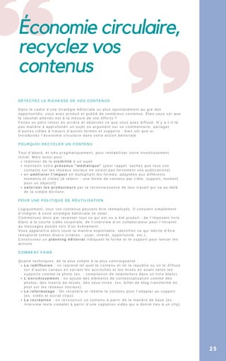 Économie circulaire,
recyclez vos
contenus
redonner de la visibilité à un sujet
maintenir votre présence “médiatique” (pour rappel, sachez que tous vos
contacts sur les réseaux sociaux ne voient pas forcement vos publications)
en améliorer l’impact en multipliant les formes, adaptées aux différents
moments et cibles (à retenir : une forme de contenu par cible, support, moment
pour un objectif)
valoriser les producteurs par la reconnaissance de leur travail qui va au-delà
de la simple écriture.
La rediffusion : on reprend tel quel le contenu et on le republie ou on le diffuse
sur d’autres canaux en variant les accroches et les mises en avant selon les
supports comme la photo (ex. : compilation de newsletters dans un livre blanc).
L’enrichissement : on ajoute des éléments de contextualisation comme des
photos, des inserts de textes, des sous-titres. (ex. billet de blog transformé en
post sur les réseaux sociaux).
Le reformatage : On recalibre et réédite le contenu pour l’adapter au support
(ex. vidéo et social clips).
La recréation : on reconstruit un contenu à partir de la matière de base (ex.
interview texte complet à partir d’une captation vidéo qui a donné lieu à un clip).
DÉTECTEZ LA RICHESSE DE VOS CONTENUS
Dans le cadre d’une stratégie éditoriale ou plus spontanément au gré des
opportunités, vous avez produit et publié de nombreux contenus. Êtes-vous sûr que
le résultat attendu est à la mesure de vos efforts ?
Faites un petit retour en arrière et observez ce que vous avez diffusé. N’y a-t-il là
pas matière à approfondir un sujet ou argument sur un commentaire, partager
d’autres cibles à travers d’autres formes et supports : bien sûr que si.
Introduisez l’économie circulaire dans votre action éditoriale.
POURQUOI RECYCLER UN CONTENU
Tout d’abord, et très pragmatiquement, pour rentabiliser votre investissement
initial. Mais aussi pour :
POUR UNE POLITIQUE DE RÉUTILISATION
Logiquement, tous vos contenus peuvent être réemployés. Il convient simplement
d’intégrer à votre stratégie éditoriale ce volet.
Commencez donc par recenser tout ce qui est ou a été produit : de l’imposant livre
blanc à la courte vidéo corporate, de l’interview d’un collaborateur pour l’intranet
au messages postés lors d’un événement.
Vous apparaîtra alors toute la matiére exploitable. Identifiez ce qui mérite d’être
réexploité (selon divers critères : sujet, intérêt, opportunité, etc.).
Construisez un planning éditorial indiquant la forme et le support pour lancer les
actions.
COMMENT FAIRE
Quatre techniques, de la plus simple à la plus contraignante :
25
 