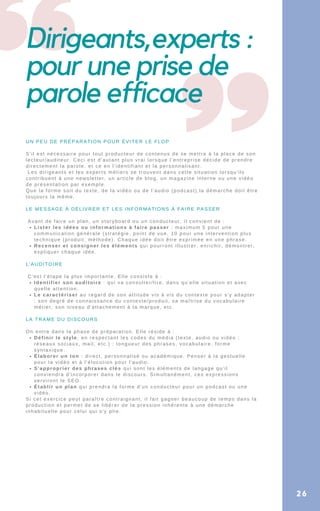Dirigeants,experts :
pour une prise de
parole efficace
26
Lister les idées ou informations à faire passer : maximum 5 pour une
communication générale (stratégie, point de vue, 10 pour une intervention plus
technique (produit, méthode). Chaque idée doit être exprimée en une phrase.
Recenser et consigner les éléments qui pourront illustrer, enrichir, démontrer,
expliquer chaque idée.
Identifier son auditoire : qui va consulter/lire, dans qu'elle situation et avec
quelle attention.
Le caractériser au regard de son attitude vis à vis du contexte pour s'y adapter
: son degré de connaissance du contexte/produit, sa maîtrise du vocabulaire
métier, son niveau d'attachement à la marque, etc.
Définir le style, en respectant les codes du média (texte, audio ou vidéo ;
réseaux sociaux, mail, etc.) : longueur des phrases, vocabulaire, forme
syntaxique.
Élaborer un ton : direct, personnalisé ou académique. Penser à la gestuelle
pour la vidéo et à l'élocution pour l'audio.
S'approprier des phrases clés qui sont les éléments de langage qu'il
conviendra d'incorporer dans le discours. Simultanément, ces expressions
serviront le SEO.
Établir un plan qui prendra la forme d'un conducteur pour un podcast ou une
vidéo.
UN PEU DE PRÉPARATION POUR ÉVITER LE FLOP
S'il est nécessaire pour tout producteur de contenus de se mettre à la place de son
lecteur/auditeur. Ceci est d'autant plus vrai lorsque l’entreprise décide de prendre
directement la parole, et ce en l'identifiant et la personnalisant.
Les dirigeants et les experts métiers se trouvent dans cette situation lorsqu'ils
contribuent à une newsletter, un article de blog, un magazine interne ou une vidéo
de présentation par exemple.
Que la forme soit du texte, de la vidéo ou de l'audio (podcast),la démarche doit être
toujours la même.
LE MESSAGE À DÉLIVRER ET LES INFORMATIONS À FAIRE PASSER
Avant de faire un plan, un storyboard ou un conducteur, il convient de :
L'AUDITOIRE
C'est l'étape la plus importante. Elle consiste à :
LA TRAME DU DISCOURS
On entre dans la phase de préparation. Elle réside à :
Si cet exercice peut paraître contraignant, il fait gagner beaucoup de temps dans la
production et permet de se libérer de la pression inhérente à une démarche
inhabituelle pour celui qui s'y plie.
 