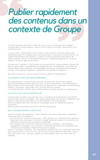 Publier rapidement
des contenus dans un
contexte de Groupe
les ressources internes concernées : elles donnent de l’information en amont et
approuvent les contenus, la forme et l’angle éditorial restant à la discrétion du
rédacteur (services com ou digital en général)
les instances de conformité (souvent le service juridique) : les contenus
engageants la marque, il est souvenir nécessaire de vérifier la conformité des
contenus aux exigences réglementaires et d’usages.
La crise sanitaire que nous venons de vivre, avec son blocage des rouages
commerciaux et économiques, nous a forcé à revoir les modes opératoires de la
communication.
Il nous a fallu communiquer dans l’instant, bien souvent sous des formes peu
habituelles pour les marques (prise de parole/avis vs promotion produit/offre). La
rapidité de diffusion de contenus, et donc le raccourcissement des délais de
réflexion/brief, recueil d’information/production, validation/publication, nous fut
imposé, en mode “gestion de crise”.
Au-delà de ce moment, il est évident qu’une partie des communications doivent de
plus en plus coller à l’actualité et se rapprocher de l’immédiateté. Les modes de
consommation des contenus, principalement portés par la pratique des réseaux
sociaux et du digital en général, renforcent ce sentiment d’urgence.
De cette expérience, nous en avons tiré trois réglés fondamentales.
UN CONTRAT AVEC LES DÉCISIONNAIRES
Par décisionnaire, il est entendu celui qui donnera son accord pour publier.
Cet accord doit être obtenu dans les 24h. Si des modifications sont demandées,
elles doivent l’être à la marge. Cela sous-entend que les validations (commerciales,
métiers, juridiques, éditoriales, etc.) ont été faites en amont.
Il convient de bien clarifier avec le décisionnaire unique ce que l’on attend de lui.
UN CIRCUIT DE COPIES MATÉRIALISÉ
Comme dans le cadre d’un plan de crise, il convient de matérialiser un workflow
représentant toutes les étapes, leur nature (description des actions engagées), les
délais d’intervention accordés et, en les nommant, les intervenants.
Cette procédure doit être construite et partagée avec les différentes parties
prenantes.
Elle peut être présentée sous forme de frise temporelle.
DES CORRESPONDANTS IDENTIFIÉS
Dans la “chaine de production”, deux maillons sont particulièrement à mobiliser,
essentiels dans la validation :
Dans un contexte d’urgence, ces intervenants doivent être non seulement identifiés
mais aussi briefés sur ce que l’on attend d’eux (disponibilité et réactivité, niveau
des corrections, etc.). On peut établir, en concertation avec eux, une fiche de
cadrage.
27
 