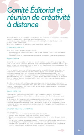 Une solution de vision-conférence type Skype, Google Team, Zoom ou Teams,
par exemple.
Une application de création et de partage de documents type Mural ou Padlet.
Les liens pour se connecter et avoir accès aux outils.
Un bref mode d’emploi avec une incitation à faire un test.
Des recommandations d’utilisation : positionnement de la prise de vue, micro,
etc.
Les actions à mener en cas de coupure : suppression de la vidéo, basculement
sur le téléphone, avec le numéro, pour ne pas avoir à le chercher…
Un descriptif clair de ce que vous attendez des participants et un script de la
réunion (agenda avec plages de temps, supports d’animations).
Depuis le début de la pandémie, nous tenons nos réunions de rédaction, comme nos
ateliers collaboratifs, à distance, en visio-conférence.
Le contexte propre à ce type de réunions nécessite plusieurs prérequis pour
qu’elles soient productives.
Nous nous proposons de partager avec vous notre expérience.
LE CHOIX DES OUTILS
Vous avez besoin de deux types d’outils :
MEETING ROOM
De nombreux comparatifs existent sur le web mettant en avant les avantages des
unes et des autres solutions. Nous ne nous étendrons pas sur ce choix. Sachez que
toutes offrent les mêmes services de base et des ergonomies comparables pour des
modèles de tarifications différents.
Pour sa gratuité pour une utilisation ponctuelle, sa stabilité et sa tenue dans un
contexte de bande passante saturée (rien n’est pire dans le cadre d’une visio-
conférence que de subir des déconnexions successives et des retours de
participants ayant raté une partie des propos tenus), nous utilisons Zoom malgré
les interrogations sur sa sécurité. Le risque autour de la confidentialité et intrusion
dans ce type de réunion sont très faibles dans notre cas. Cisco Webex est aussi
une bonne option.
Ces deux solutions offrent l’avantage de pouvoir se connecter sans inscription.
La structure où vous intervenez peut, pour des raisons d’équipement collectif et de
sécurité, vous imposer son choix. C’est le cas le plus fréquent car les participants
ont l’habitude de l’utiliser.
ONLINE NOTE PAD
Plus que lors d’une réunion physique, il est nécessaire que les participants
puissent avoir la même information au même moment afin de la mémoriser plus
facilement.
Si la majorité des solutions offrent des options collaboratives de création et de
partage, de messagerie et de réseau social, nous avons pris le parti de nous
contenter de deux fonctions de base : la prise de note (i.e. le paper board) et la
possibilité offerte aux participants de contribuer (i.e. les post-its). Nous utilisons la
solution Padlet.
AVANT LA RÉUNION, L’INVITATION
Elle comporte :
Comité Éditorial et
réunion de créativité
à distance
28
 