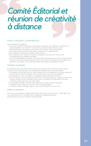 Comité Éditorial et
réunion de créativité
à distance
Un script détaillé utilisé par l’animateur indiquant les différents moments et
sujets abordés. La réunion ne peut durer plus de deux heures, avec
éventuellement une pause, sous peine de “perdre” des participants.
Un support de prise de notes prêt à recevoir les contributions.
Des supports d’animation (type Power Point).
La formation aux outils d’un scribe chargée de la prise de notes et du
renseignement du tableau partagé.
Il est recommandé d’envoyer les éventuelles présentations juste au début de la
réunion, afin que les participants, sans leur laisser le temps de tout découvrir,
puissent y accéder en cas de problème technique de partage d’écran
Il présente en introduction le mode opératoire et notamment le modus operandi
de la prise de parole (chacun doit énoncer son nom avant de parler).
Il organise un “tour de table” et rappelle le déroulé de la réunion.
En se servant de la visualisation à l’écran des participants, il gère la parole de
chacun (notant celui qui allait parler pour le relancer) et identifie ceux qui
n’interviennent pas pour les interroger.
En partage d’écran il vérifie que la prise de notes est bien réalisée.
Il décide d’une pause en cas de “fuite” de participants.
Il clôture, dans le temps imparti, par une information sur la suite.
AVANT LA RÉUNION, LA PRÉPARATION
Organisation et supports :
PENDANT LA RÉUNIO
L’animateur doit être plus directif dans la conduite de la réunion qu’en temps
normal. Il est secondé par un collaborateur chargé de la prise de notes.
APRÈS LA RÉUNION
Il est bon de rappeler chaque participant (10′) pour le remercier, l’interroger sur
ses contributions et recueillir ses remarques complémentaires.
On diffusera aussi un compte rendu détaillé.
29
 