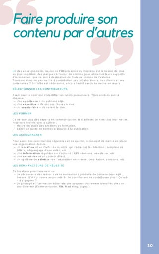 Faire produire son
contenu par d’autres
Une appétence = ils publient déjà.
Une expertise = ils ont des choses à dire.
Un savoir-faire = ils savent le dire.
Mettre en place des sessions de formation.
Éditer un guide de bonnes pratiques à la publication.
Un workflow et un CMS très intuitifs, qui cadreront la rédaction : template de
billets, séquençage d’une vidéo, etc.
Une information régulière sur l’activité : KPI, réunions, newsletter, etc.
Une animation et un contact direct.
Un système de valorisation : exposition en interne, co-création, concours, etc.
La découverte des ressorts de la motivation à produire du contenu pour agir
dessus. S’il n’y trouve aucun intérêt, le contributeur ne contribuera plus ! Qu’a-t-
il à y gagner ?
Le pilotage et l’animation éditoriale des supports clairement identifiés chez un
coordinateur (Communication, RH, Marketing, digital).
Un des enseignements majeur de l’Observatoire du Contenu est le besoin de plus
en plus important des marques à fournir du contenu pour alimenter leurs supports
d’information, que ce soit à destination de l’interne comme de l’externe.
Pourquoi alors ne pas mettre à contribution ses collaborateurs, ses clients et ses
partenaires ? Si l’idée est séduisante, encore faut-il savoir la mettre en œuvre.
SÉLECTIONNER LES CONTRIBUTEURS
Avant tout, il convient d’identifier les futurs producteurs. Trois critères sont à
observer :
LES FORMER
Ce ne sont pas des experts en communication, et d’ailleurs ce n’est pas leur métier.
Plusieurs leviers sont à activer :
LES ACCOMPAGNER
Pour avoir des contributions régulières et de qualité, il convient de mettre en place
une organisation dédiée :
LES DEUX FACTEURS DE RÉUSSITE
Ce focaliser prioritairement sur :
30
 