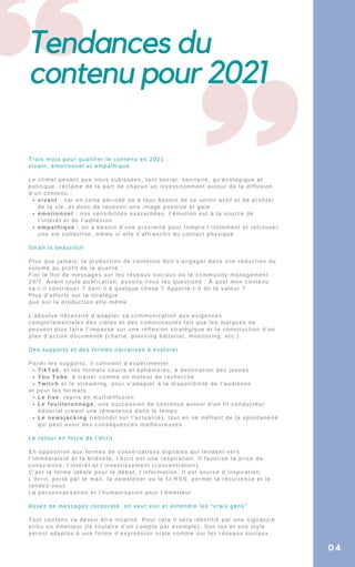 Tendances du
contenu pour 2021
04
vivant : car en cette période on a tous besoin de se sentir actif et de profiter
de la vie, et donc de recevoir une image positive et gaie
émotionnel : nos sensibilités exacerbées, l’émotion est à la source de
l’intérêt et de l’adhésion
empathique : on a besoin d’une proximité pour rompre l’isolement et retrouver
une vie collective, même si elle s’affranchit du contact physique
TikTok, et les formats courts et éphémères, à destination des jeunes
You Tube, à traiter comme un moteur de recherche
Twitch et le streaming, pour s’adapter à la disponibilité de l’audience
Le live, repris en multidiffusion
Le feuilletonnage, une succession de contenus autour d’un fil conducteur
éditorial créant une rémanence dans le temps
Le newsjacking (rebondir sur l’actualité), tout en se méfiant de la spontanéité
qui peut avoir des conséquences malheureuses
Trois mots pour qualifier le contenu en 2021 :
vivant, émotionnel et empathique
Le climat pesant que nous subissons, tant social, sanitaire, qu’écologique et
politique, réclame de la part de chacun un investissement autour de la diffusion
d’un contenu :
Small is beautifull
Plus que jamais, la production de contenus doit s’engager dans une réduction du
volume au profit de la qualité.
Fini le flot de messages sur les réseaux sociaux ou le community management
24/7. Avant toute publication, posons-nous les questions : À quoi mon contenu
va-t-il contribuer ? Sert-il à quelque chose ? Apporte-t-il de la valeur ?
Plus d’efforts sur la stratégie
que sur la production elle-même.
L’absolue nécessité d’adapter sa communication aux exigences
comportementales des cibles et des communautés fait que les marques ne
peuvent plus faire l’impasse sur une réflexion stratégique et la construction d’un
plan d’action documenté (charte, planning éditorial, monitoring, etc.).
Des supports et des formes narratives à explorer
Parmi les supports, il convient d’expérimenter :
et pour les formats :
Le retour en force de l’écrit
En opposition aux formes de conversations digitales qui tendent vers
l’immédiateté et la brièveté, l’écrit est une respiration. Il favorise la prise de
conscience, l’intérêt et l’investissement (concentration).
C’est la forme idéale pour le débat, l’information. Il est source d’inspiration.
L’écrit, porté par le mail, la newsletter ou le fil RSS, permet la récurrence et le
rendez-vous.
La personnalisation et l’humanisation pour l’émetteur
Assez de messages corporate, on veut voir et entendre les “vrais gens”
Tout contenu va devoir être incarné. Pour cela il sera identifié par une signature
et/ou un émetteur (le titulaire d’un compte par exemple). Son ton et son style
seront adaptés à une forme d’expression orale comme sur les réseaux sociaux.
 