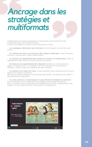 Ancrage dans les
stratégies et
multiformats
L’Observatoire du Contenu Digital est un baromètre annuel administré par
Scoopitone depuis 2013 (8éme édition).
Il donne une image du contenu et de l’éditorial en France.
1. Les stratégies éditoriales sont centrales et bien souvent un socle de toute
action.
2. Le contenu est avant tout destiné à des support numériques, mais les autres
formes ne sont pas pour autant abandonnées.
3. Le contenu est appréhendé dans toutes ses formes et composantes. C’est la
typologie du média utilisé qui dicte la forme du contenu.
4. On observe une segmentation des objectifs donnés au contenu selon sa
nature. à chaque action : un concept, une forme narrative et un support de
diffusion, souvent issus d’un matériau de base commun.
5. Le contenu est l’affaire de tous, et pas seulement de la communication au sens
large qui en assure la maîtrise.
Dès que la création demande une technicité particulière, les marques font appel à
des prestataires spécialisés.
6. La crise sanitaire et économique n’a pas affecté les budgets de contenus,
qui ont bénéficié d’une réaffectation des budgets publicitaires (promotion).
Ceci ce retrouve dans les perspectives budgétaires pour 2021.L’augmentation des
budgets se fera majoritairement à destination de prestataires.
08
 