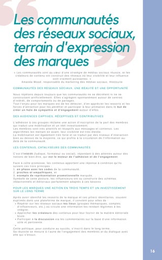 Les communautés
des réseaux sociaux,
terrain d'expression
des marques
16
Repérer sur les réseaux sociaux les lieux (groupes thématiques, comptes
d’influenceurs, etc.) où circule une information les rendant légitimes à les
intégrer.
Approcher les créateurs des contenus pour leur fournir de la matière éditoriale
brute.
Participer à la discussion via les commentaires sur la base d’une information
utile et pertinente.


« Les communautés sont au cœur d’une stratégie de médias sociaux réussie, et les
créateurs de contenu ont construit des réseaux où leur visibilité et leur influence
sont vraiment puissantes. »
Amanda Wood, responsable du marketing des médias sociaux, Hootsuite
COMMUNAUTÉS DES RÉSEAUX SOCIAUX, UNE RÉALITÉ ET UNE OPPORTUNITÉ
Nous répétons depuis toujours que les communautés ne se décrètent ni ne se
construisent artificiellement. Elles s’agrègent spontanément autour de centres
d’intérêt, de comportements ou de partages.
Tout l’enjeu pour les marques est de les détecter, d’en apprécier les ressorts et les
forces d’attraction pour les pénétrer et participer à leur animation dans le but de
créer un halo de sympathie et d’engagement autour d’elles.
DES AUDIENCES CAPTIVES, RÉCEPTIVES ET CONTRIBUTIVES
L’adhésion à ces groupes réclame une action d’inscription de la part des membres
qui traduit une mobilisation et un réel investissement.
Les membres sont très attentifs et réceptifs aux messages et contenus. Les
algorithmes les mettant en avant, leur visibilité est très élevée.
La mobilisation est également très forte et se traduit par des niveaux d’interaction
bien au dessus de la moyenne, ce qui profite à la circulation de l’information au-
delà de la communauté.
LES CONTENUS, CATALYSEURS DES COMMUNAUTÉS
C’est l’intérêt (ludique, formateur ou social), répondant à des attentes autour des
notions de bien-être, qui est le moteur de l’adhésion et de l’engagement.
Face à cette promesse, les contenus apportent une réponse à condition qu’ils
suivent ces trois principes :
1. en phase avec les codes de la communauté,
2. proches et empathiques, et
3. exempts de représentation promotionnelle marquée.
Symbole de cette posture, les influenceurs ont su construire des schémas
rédactionnels et éditoriaux parfaitement adaptés à ces besoins
.
POUR LES MARQUES UNE ACTION EN TROIS TEMPS ET UN INVESTISSEMENT
SUR LE LONG TERME
Après avoir identifié les ressorts de la marque et ces piliers identitaires, souvent
exprimés dans une plateforme de marque, il convient pour elles de :
Cette politique, pour conduire au succès, s’inscrit dans le long terme.
Sa réussite se mesure à l’aune de l’engagement des membres et du dialogue avec
elle qui s’ensuit.
 