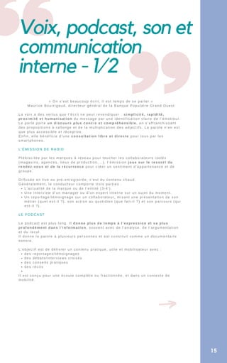 Voix, podcast, son et
communication
interne - 1/2
L’actualité de la marque ou de l’entité (3-4′).
Une interview d’un manager ou d’un expert interne sur un sujet du moment.
Un reportage/témoignage sur un collaborateur, mixant une présentation de son
métier (quel est-il ?), son action au quotidien (que fait-il ?) et son parcours (qui
est-il ?).
des reportages/témoignages
des débats/interviews croisés
des conseils pratiques
des récits


« On s’est beaucoup écrit, il est temps de se parler »
Maurice Bourrigaud, directeur général de la Banque Populaire Grand Ouest
La voix a des vertus que l’écrit ne peut revendiquer : simplicité, rapidité,
proximité et humanisation du message par une identification claire de l’émetteur.
Le parlé porte un discours plus concis et compréhensible, en s’affranchissant
des propositions à rallonge et de la multiplication des adjectifs. La parole n’en est
que plus accessible et réceptive.
Enfin, elle bénéficie d’une consultation libre et directe pour tous par les
smartphones.
L’ÉMISSION DE RADIO
Plébiscitée par les marques à réseau pour toucher les collaborateurs isolés
(magasins, agences, lieux de production,…), l’émission joue sur le ressort du
rendez-vous et de la récurrence pour créer un sentiment d’appartenance et de
groupe.
Diffusée en live ou pré-enregistrée, c’est du contenu chaud.
Généralement, le conducteur comporte trois parties :
LE PODCAST
Le podcast est plus long. Il donne plus de temps à l’expression et va plus
profondément dans l’information, souvent avec de l’analyse, de l’argumentation
et du recul.
Il donne la parole à plusieurs personnes et est construit comme un documentaire
sonore.
L’objectif est de délivrer un contenu pratique, utile et mobilisateur avec :
Il est conçu pour une écoute complète ou fractionnée, et dans un contexte de
mobilité.
15
 