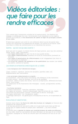 Vidéos éditoriales :
que faire pour les
rendre efficaces
Les règles éditoriales (ce que l’on dit et sous quelle forme)
Les règles rédactionnelles (comment on le dit) et d’illustration (comment on
enrichit)
Les règles d’optimisation du référencement et de l’engagement (les mots et
les expressions à employer)
Le circuit de création, de validation et de publication (qui produit, qui valide,
qui publie; comment et quand)
Les marqueurs de l’identité de marque :
Tout comme pour l’expression visuelle de la communication, les éléments de
langage, le webdesign d’un site, l’architecture d’une newsletter ou les repères
sonores d’un podcast, il est nécessaire de cadrer et figer les principes créatifs
d’une vidéo.
D’abord pour garantir une unité et une cohérence dans la prise de parole mais
surtout une conformité à la plateforme de marque, sa culture et sa mission. Bref,
contribuer à l’effort de communication et en maximiser les actions.
RAPPEL : QU’EST-CE QU’UNE CHARTE ?
Quel que soit le support, la charte énonce de façon précise, pour tous les contenus
(texte, photo, vidéo, illustration) :
LES POINTS D’ATTENTION SPÉCIFIQUES DE LA VIDÉO
1.
Logos, couleurs, signature, polices de caractère, pastilles vidéo, etc.
Représentation des intervenants
2.Les principes rédactionnels et créatifs :
Le mouvement : choix des styles d’animation, des éléments et des transitions
L’univers sonore : style de musique, voix off ou de synthèse,
Le textuel : effets et styles des textes, mots en surimpression, défilement de texte,
listes, sous-titrage…
La composition et les illustrations des messages : visuels, pictogrammes animés,
images
3.La forme narrative :
Le mode d’expression : interview, animation, reportage…
Les règles du synopsis : durée et séquençage, types de prises de vue, règles
concernant les participants, premier, arrière-plan et décors, éclairage…
Les règles éditoriales : ton, vocabulaire, angle…
L’habillage identitaire : les génériques d’introduction et de fin, et le watermark du
logo.
ÉVOLUTION ET ADAPTATION
Comme toute charte, la charte de vidéo doit évoluer et s’adapter en fonction des
tendances de communication.
Il ne faut pas perdre de vue que la vidéo ne vit pas toute seule mais qu’elle est
portée par un support média en propre (site, newsletter…) ou tiers (réseau
social…).
Il convient donc d’ajuster la charte aux caractéristiques du mode de diffusion.
Un clip vidéo, basé sur une matière de base identique, ne sera pas le sur LinkedIn ,
Facebook, Instagram ou TikTok et à fortiori pour une diffusion en live ou sur une
site.
 