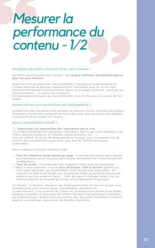 Mesurer la
performance du
contenu - 1/2
Concernant les interactions des internautes sur le site.
Taux de rebond et temps passé par page : à ventiler par source (pour déceler
une éventuelle source sous/sur-performante; et modifier son investissement en
conséquence).
Taux de scroll : à ventiler par type d’appareil utilisé pour la consultation.
Mais le plus important, c’est le suivi du bouton ‘Call to Action’ présent sur
votre page éditoriale, qui va permettre, selon ce que vous avez prévu : de
collecter un lead ou de diriger vers la première étape du tunnel de conversion
(dans le cas d’un achat en ligne) … bref, de savoir si la page remplit bien sa
fonction d’attiser la curiosité du visiteur et le transformer en prospect.
POURQUOI MESURER L’EFFICACITÉ DE SON CONTENU ?
La raison est on ne peut plus basique : on ne peut améliorer durablement que ce
que l’on peut mesurer.
Quelle que soit la nature des sites considérés, l’analyse de la performance du
contenu éditorial va dévoiler l’appétence des internautes pour tel ou tel sujet;
indication extrêmement précieuse pour nourrir sa stratégie éditoriale, optimiser ses
investissements … et attirer des prospects.
En développant les sujets qui les intéressent, on a en effet plus de chance de les
capter.
QUAND DÉFINIR LES INDICATEURS DE PERFORMANCE ?
La définition des indicateurs doit précéder la réflexion sur les contenus développés.
Ils doivent ensuite être conservés au moins deux ans, pour permettre une analyse
comparative (d’une année sur l’autre).
QUELS INDICATEURS CHOISIR ?
1.
Il y a bien évidemment les indicateurs classiques, fournis par l’outil d’analyse site-
centric (Google Analytics, AT Internet, Adobe Analytics, etc… ) :
Taux de rebond, de scroll, de temps passé sur la page, que l’on prendra soin de
ventiler par une dimension explicative, pour que les chiffres soient plus
exploitables.
Voici ci-dessous quelques exemples type :
En résumé : le meilleur indicateur est certainement celui qui mesure ce que vous
souhaitez que votre visiteur fasse, concrètement, sur votre site.
Le plus souvent, il est question de cliquer sur un bouton pour passer à une étape
suivante ou valider un formulaire de contact. De façon très prosaïque, c’est donc
cet événement qu’il faudra suivre en premier lieu, les autres indicateurs viendront
apporter un éclairage, mais seront de moindre importance
20
 