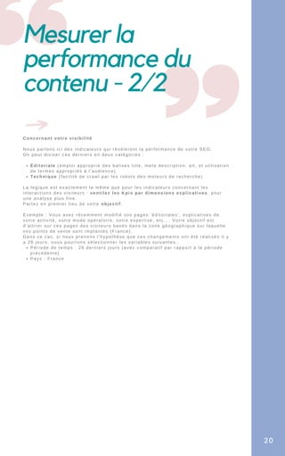 Mesurer la
performance du
contenu - 2/2
Éditoriale (emploi approprié des balises title, meta description, alt, et utilisation
de termes appropriés à l’audience).
Technique (facilité de crawl par les robots des moteurs de recherche)
Période de temps : 28 derniers jours (avec comparatif par rapport à la période
précédente)
Pays : France
Concernant votre visibilité
Nous parlons ici des indicateurs qui révèleront la performance de votre SEO.
On peut diviser ces derniers en deux catégories :
La logique est exactement la même que pour les indicateurs concernant les
interactions des visiteurs : ventilez les Kpis par dimensions explicatives, pour
une analyse plus fine.
Partez en premier lieu de votre objectif.
Exemple : Vous avez récemment modifié vos pages ‘éditoriales’, explicatives de
votre activité, votre mode opératoire, votre expertise, etc…. Votre objectif est
d’attirer sur ces pages des visiteurs basés dans la zone géographique sur laquelle
vos points de vente sont implantés (France).
Dans ce cas, si nous prenons l’hypothèse que ces changements ont été réalisés il y
a 28 jours, nous pourrons sélectionner les variables suivantes :
20
 