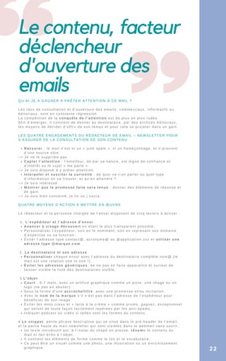Le contenu, facteur
déclencheur
d'ouverture des
emails
Rassurer : le mail n’est ni un « junk spam », ni un hameçonnage, et il provient
d’une source sûre.
Capter l’attention : l’émetteur, de par sa nature, est digne de confiance et
d’intérêt ou le sujet « me parle ».
Interpeler et susciter la curiosité : de quoi va-t-on parler ou quel type
d’information on va trouver, et qu’en attendre ?
Montrer que la promesse faite sera tenue : donner des éléments de réponse et
de gain.
L’expéditeur et l’adresse d’envoi
Avancer à visage découvert en étant le plus transparent possible.
Personnaliser l’expéditeur, soit en le nommant, soit en reprenant son domaine
d’expertise ou sa fonction.
Éviter l’adresse type contact@, acronyme@ ou @application.xxx et utiliser une
adresse type @marque.com.
Personnaliser chaque envoi avec l’adresse du destinataire complète nom@ (le
mail est une relation one to one !).
Éviter les adresses génériques, de ne pas en faire apparaître et surtout de
laisser visible la liste des destinataires visible.
Court : 5-7 mots, avec un artifice graphique comme un picto, une image ou un
logo (ne pas en abuser).
Sous la forme d’une accroche/titre, avec une promesse et/ou incitation.
Avec le nom de la marque s’il n’est pas dans l’adresse de l’expéditeur pour
bénéficier de son image.
Éviter les mots creux et « tarte à la crème » comme promo, gagnez, exceptionnel
qui seront de toute façon facilement repérées par les anti-spams.
Indiquer podcast ou vidéo si telles sont les formes du contenu.
Un texte introductif qui, à l’instar du chapô en presse, résume le contenu du
mail et fait écho à l’objet.
Il contient les éléments de forme comme le ton et le vocabulaire.
Ce peut être un visuel comme une photo, une illustration ou un enrichissement
graphique.
QU’AI-JE À GAGNER À PRÊTER ATTENTION À CE MAIL ?
Les taux de consultation et d’ouverture des emails, commerciaux, informatifs ou
éditoriaux, sont en constante régression.
La compétition de la conquête de l’attention est de plus en plus rudes.
Afin d’émerger, il convient de donner au destinataire, par des artifices éditoriaux,
les moyens de décider d’offrir de son temps et pour cela se projeter dans un gain.
LES QUATRE ENGAGEMENTS DU RÉDACTEUR DE EMAIL – NEWSLETTER POUR
S’ASSURER DE LA CONSULTATION DE SON CONTENU
–> Je ne le supprime pas.
–> Je suis disposé à y prêter attention.
–> Je suis intéressé.
–> Je suis bien concerné, je lis ou j’ouvre.
QUATRE MOYENS D’ACTION À METTRE EN ŒUVRE
Le rédacteur et la personne chargée de l’envoi disposent de cinq leviers à activer :
1.
2. Le destinataire et son adresse
3.L’objet
4.Le snippet, petite phrase descriptive qui se situe dans le pré-header de l’email,
et la partie haute du mail-newsletter qui sont visibles dans le webmail sans ouvrir.
22
 