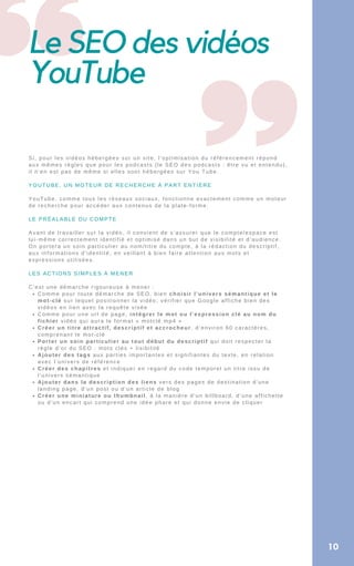 Le SEO des vidéos
YouTube
10
Comme pour toute démarche de SEO, bien choisir l’univers sémantique et le
mot-clé sur lequel positionner la vidéo; vérifier que Google affiche bien des
vidéos en lien avec la requête visée
Comme pour une url de page, intégrer le mot ou l’expression clé au nom du
fichier vidéo qui aura le format « motclé.mp4 »
Créer un titre attractif, descriptif et accrocheur, d’environ 60 caractères,
comprenant le mot-clé
Porter un soin particulier au tout début du descriptif qui doit respecter la
règle d’or du SEO : mots clés + lisibilité
Ajouter des tags aux parties importantes et signifiantes du texte, en relation
avec l’univers de référence
Créer des chapitres et indiquer en regard du code temporel un titre issu de
l’univers sémantique
Ajouter dans la description des liens vers des pages de destination d’une
landing page, d’un post ou d’un article de blog
Créer une miniature ou thumbnail, à la manière d’un billboard, d’une affichette
ou d’un encart qui comprend une idée phare et qui donne envie de cliquer
Si, pour les vidéos hébergées sur un site, l’optimisation du référencement répond
aux mêmes règles que pour les podcasts (le SEO des podcasts : être vu et entendu),
il n’en est pas de même si elles sont hébergées sur You Tube.
YOUTUBE, UN MOTEUR DE RECHERCHE À PART ENTIÈRE
YouTube, comme tous les réseaux sociaux, fonctionne exactement comme un moteur
de recherche pour accéder aux contenus de la plate-forme.
LE PRÉALABLE DU COMPTE
Avant de travailler sur la vidéo, il convient de s’assurer que le compte/espace est
lui-même correctement identifié et optimisé dans un but de visibilité et d’audience.
On portera un soin particulier au nom/titre du compte, à la rédaction du descriptif,
aux informations d’identité, en veillant à bien faire attention aux mots et
expressions utilisées.
LES ACTIONS SIMPLES À MENER
C’est une démarche rigoureuse à mener :
 